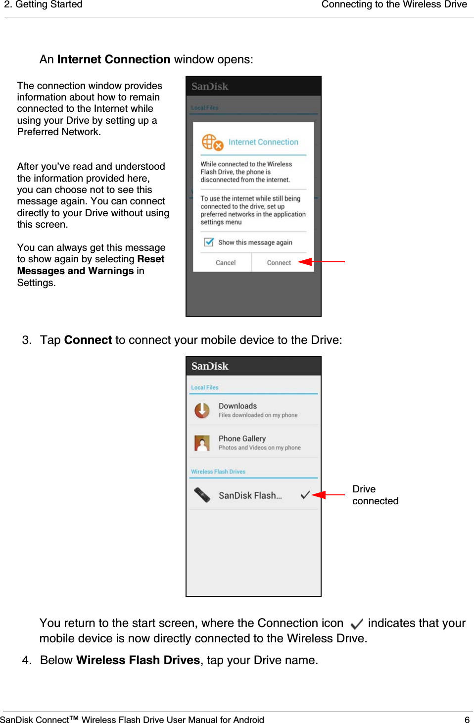 2. Getting Started  Connecting to the Wireless DriveSanDisk Connect™ Wireless Flash Drive User Manual for Android 6An Internet Connection window opens:3. Tap Connect to connect your mobile device to the Drive:You return to the start screen, where the Connection icon   indicates that your mobile device is now directly connected to the Wireless Drive. 4. Below Wireless Flash Drives, tap your Drive name.            The connection window providesinformation about how to remainconnected to the Internet while using your Drive by setting up aPreferred Network.After you’ve read and understoodthe information provided here, you can choose not to see this message again. You can connect directly to your Drive without using You can always get this message to show again by selecting Reset this screen.Messages and Warnings in Settings.                 Driveconnected 