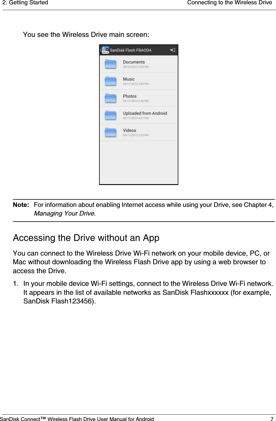 2. Getting Started  Connecting to the Wireless DriveSanDisk Connect™ Wireless Flash Drive User Manual for Android 7You see the Wireless Drive main screen:Note: For information about enabling Internet access while using your Drive, see Chapter 4, Managing Your Drive.Accessing the Drive without an AppYou can connect to the Wireless Drive Wi-Fi network on your mobile device, PC, or Mac without downloading the Wireless Flash Drive app by using a web browser to access the Drive. 1. In your mobile device Wi-Fi settings, connect to the Wireless Drive Wi-Fi network. It appears in the list of available networks as SanDisk Flashxxxxxx (for example, SanDisk Flash123456).                    