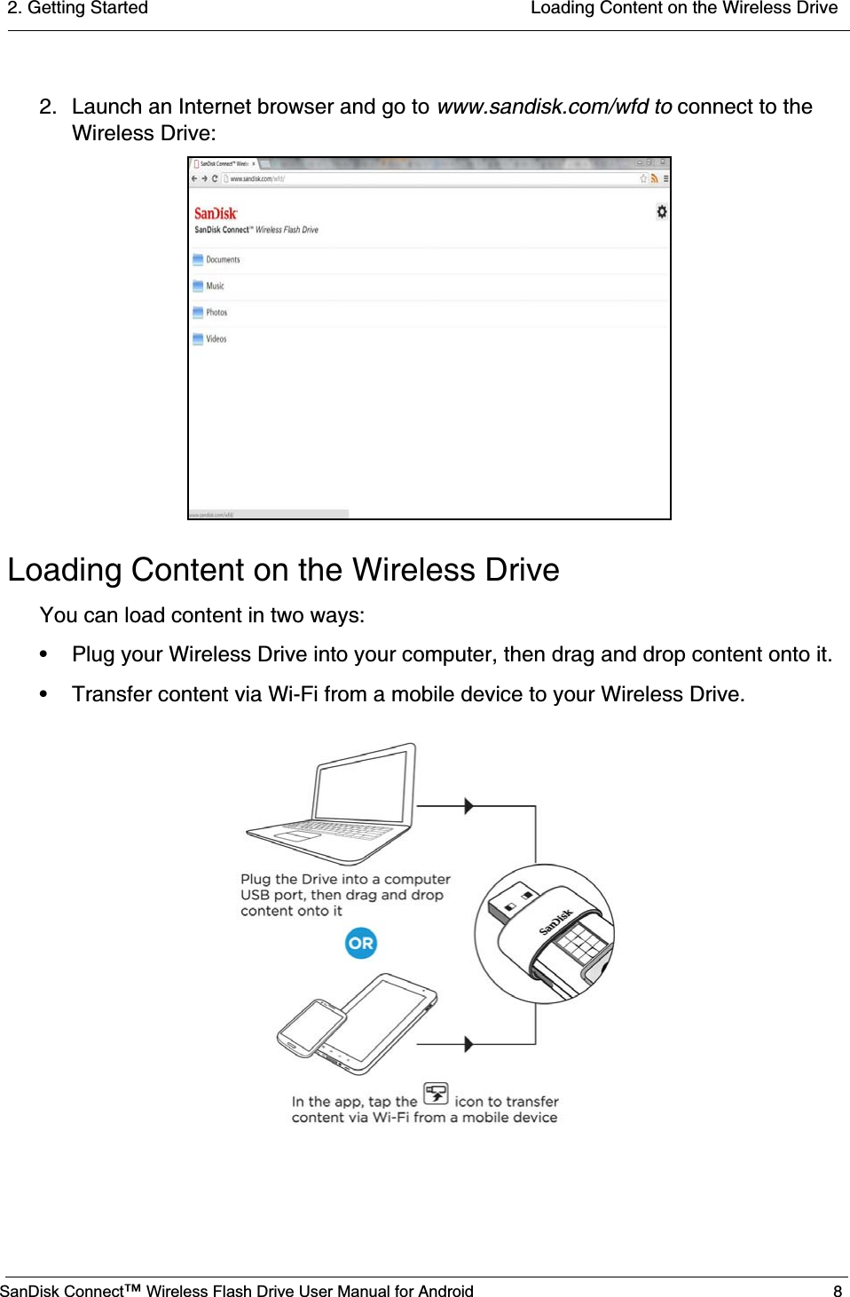 2. Getting Started  Loading Content on the Wireless DriveSanDisk Connect™ Wireless Flash Drive User Manual for Android 82. Launch an Internet browser and go to www.sandisk.com/wfd to connect to the Wireless Drive:Loading Content on the Wireless DriveYou can load content in two ways:• Plug your Wireless Drive into your computer, then drag and drop content onto it.• Transfer content via Wi-Fi from a mobile device to your Wireless Drive.                    