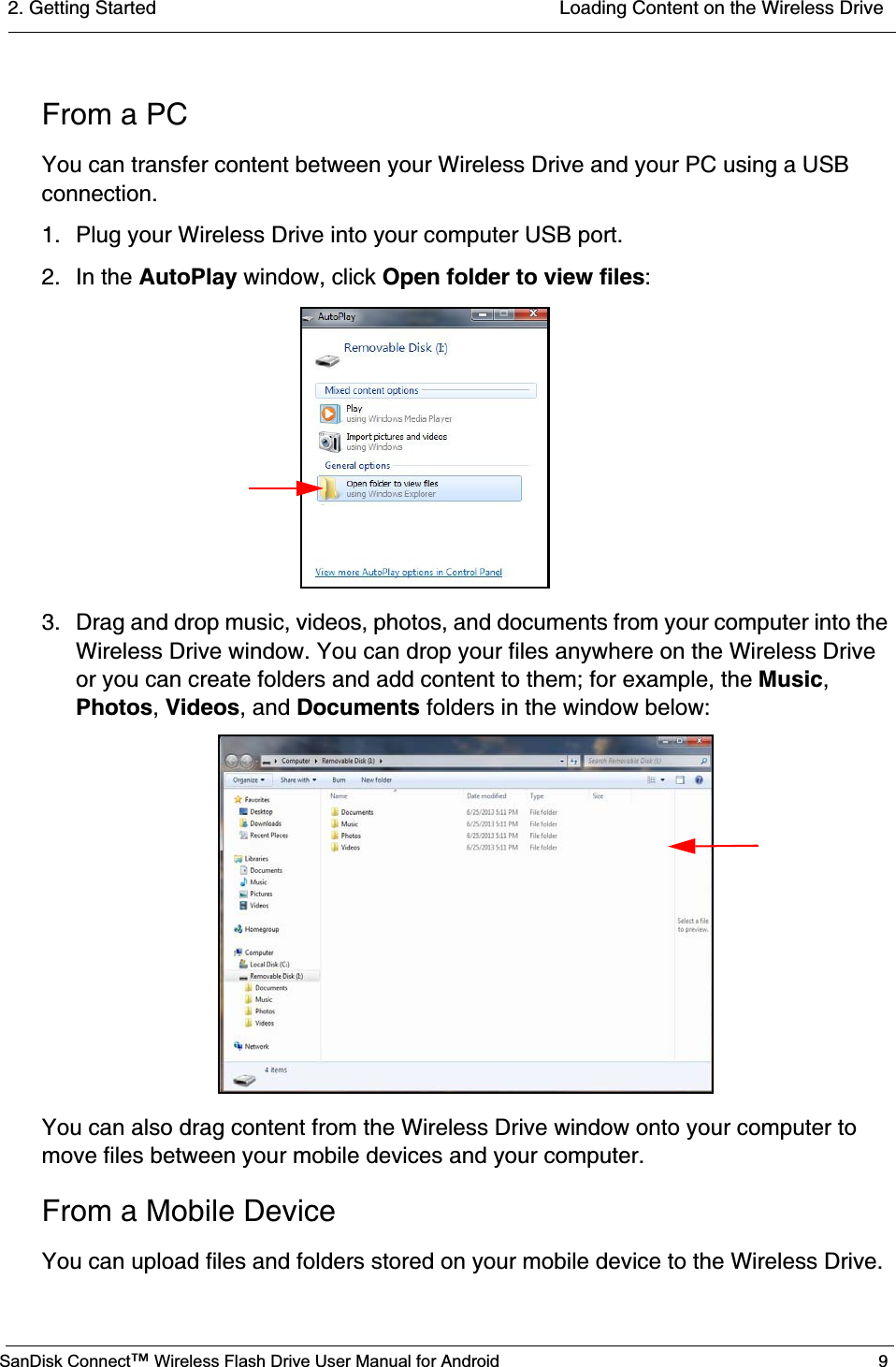 2. Getting Started  Loading Content on the Wireless DriveSanDisk Connect™ Wireless Flash Drive User Manual for Android 9From a PCYou can transfer content between your Wireless Drive and your PC using a USB connection.1. Plug your Wireless Drive into your computer USB port.2. In the AutoPlay window, click Open folder to view files:3. Drag and drop music, videos, photos, and documents from your computer into the Wireless Drive window. You can drop your files anywhere on the Wireless Drive or you can create folders and add content to them; for example, the Music,Photos,Videos, and Documents folders in the window below:You can also drag content from the Wireless Drive window onto your computer to move files between your mobile devices and your computer.From a Mobile DeviceYou can upload files and folders stored on your mobile device to the Wireless Drive.