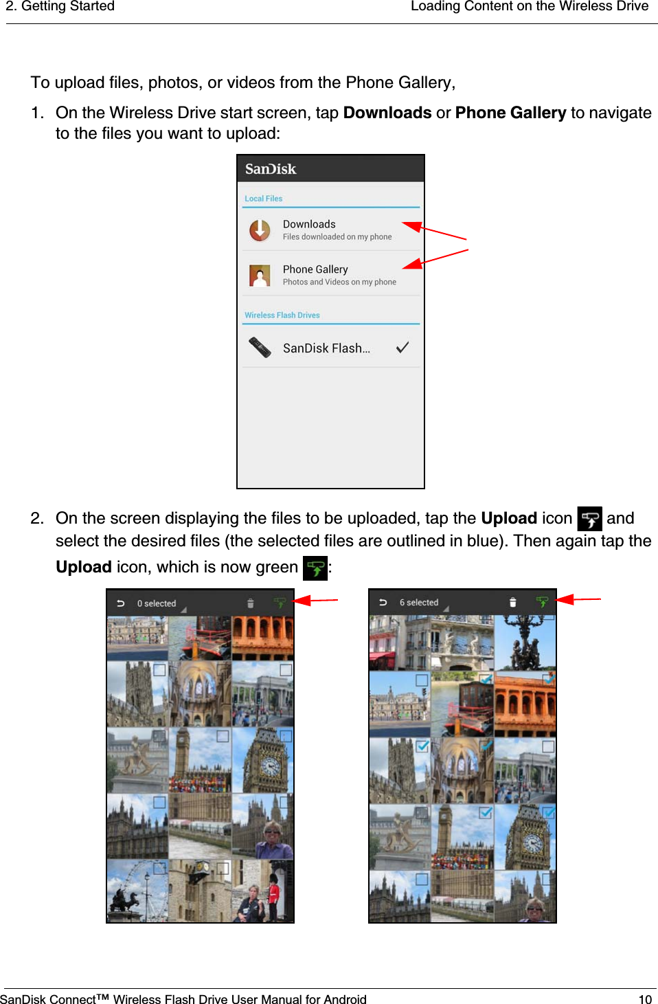 2. Getting Started  Loading Content on the Wireless DriveSanDisk Connect™ Wireless Flash Drive User Manual for Android 10To upload files, photos, or videos from the Phone Gallery,1. On the Wireless Drive start screen, tap Downloads or Phone Gallery to navigate to the files you want to upload:2. On the screen displaying the files to be uploaded, tap the Upload icon   and select the desired files (the selected files are outlined in blue). Then again tap the Upload icon, which is now green  :