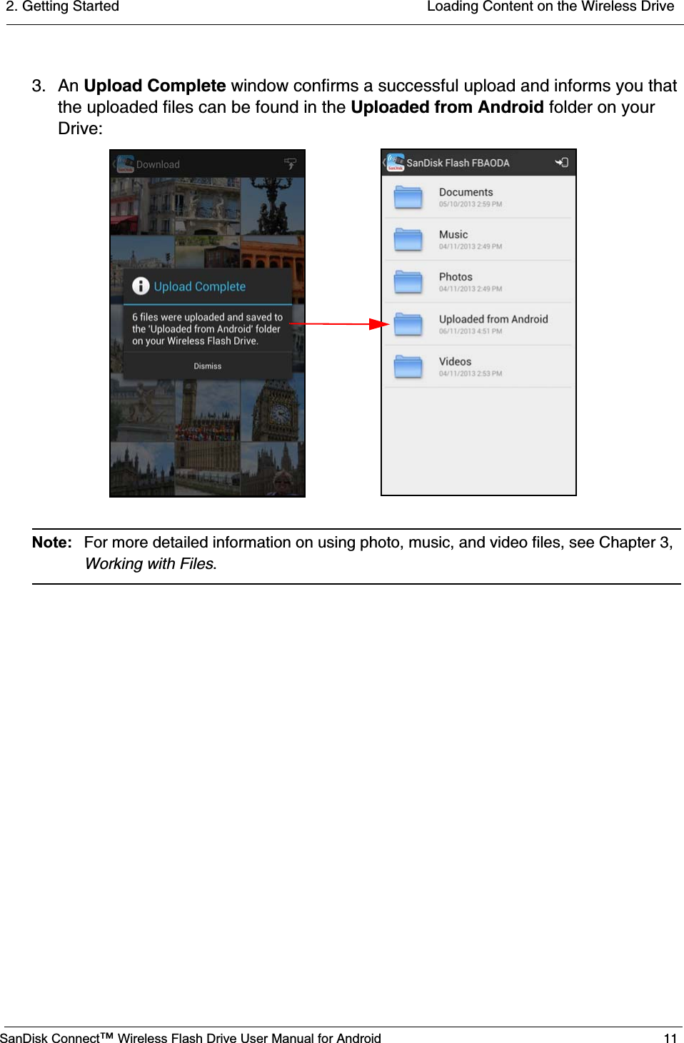 2. Getting Started  Loading Content on the Wireless DriveSanDisk Connect™ Wireless Flash Drive User Manual for Android 113. An Upload Complete window confirms a successful upload and informs you that the uploaded files can be found in the Uploaded from Android folder on your Drive:Note: For more detailed information on using photo, music, and video files, see Chapter 3, Working with Files.