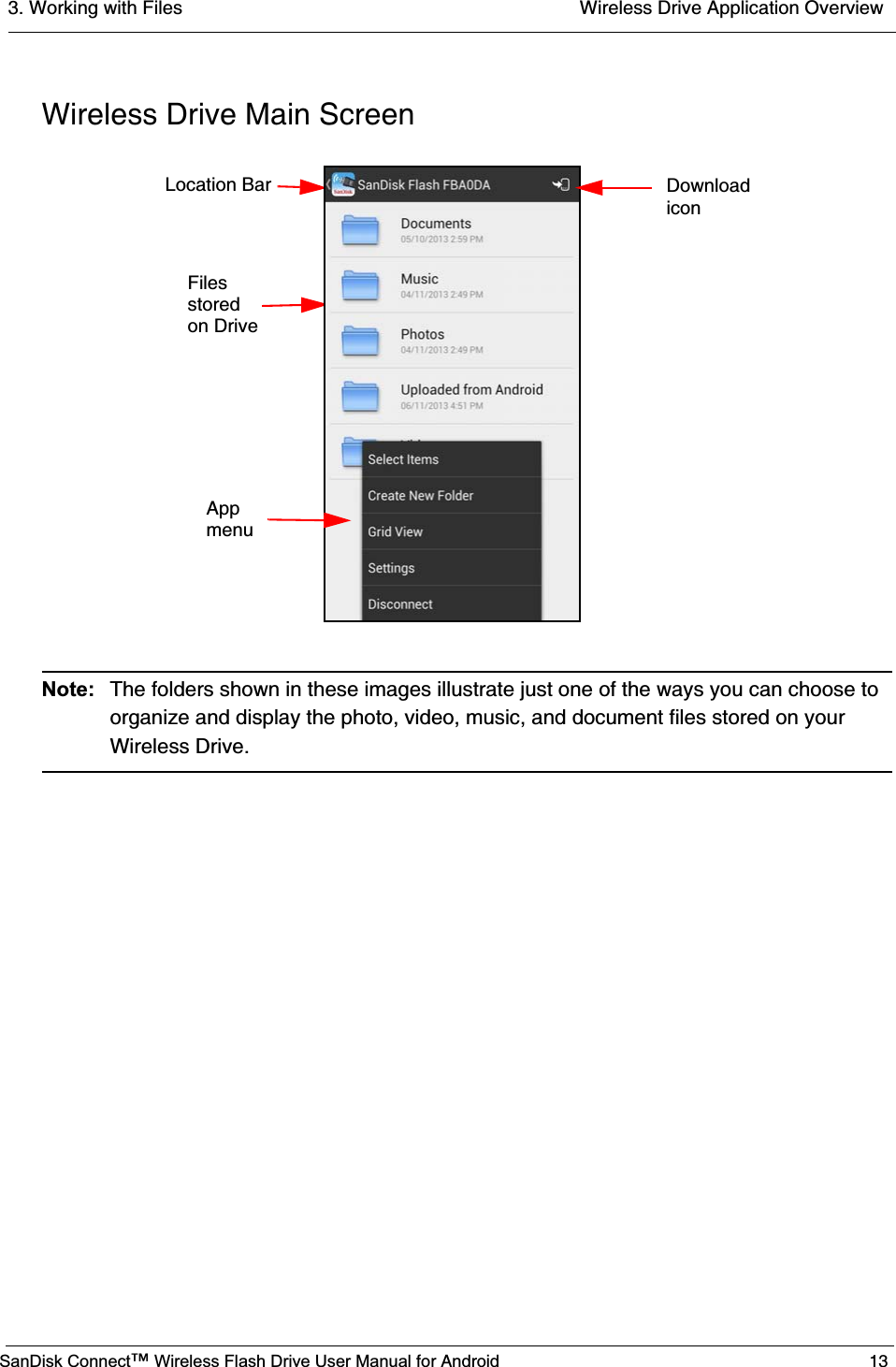3. Working with Files  Wireless Drive Application OverviewSanDisk Connect™ Wireless Flash Drive User Manual for Android 13Wireless Drive Main ScreenNote: The folders shown in these images illustrate just one of the ways you can choose to organize and display the photo, video, music, and document files stored on your Wireless Drive.       App       menu    Files    stored    on DriveLocation Bar Downloadicon