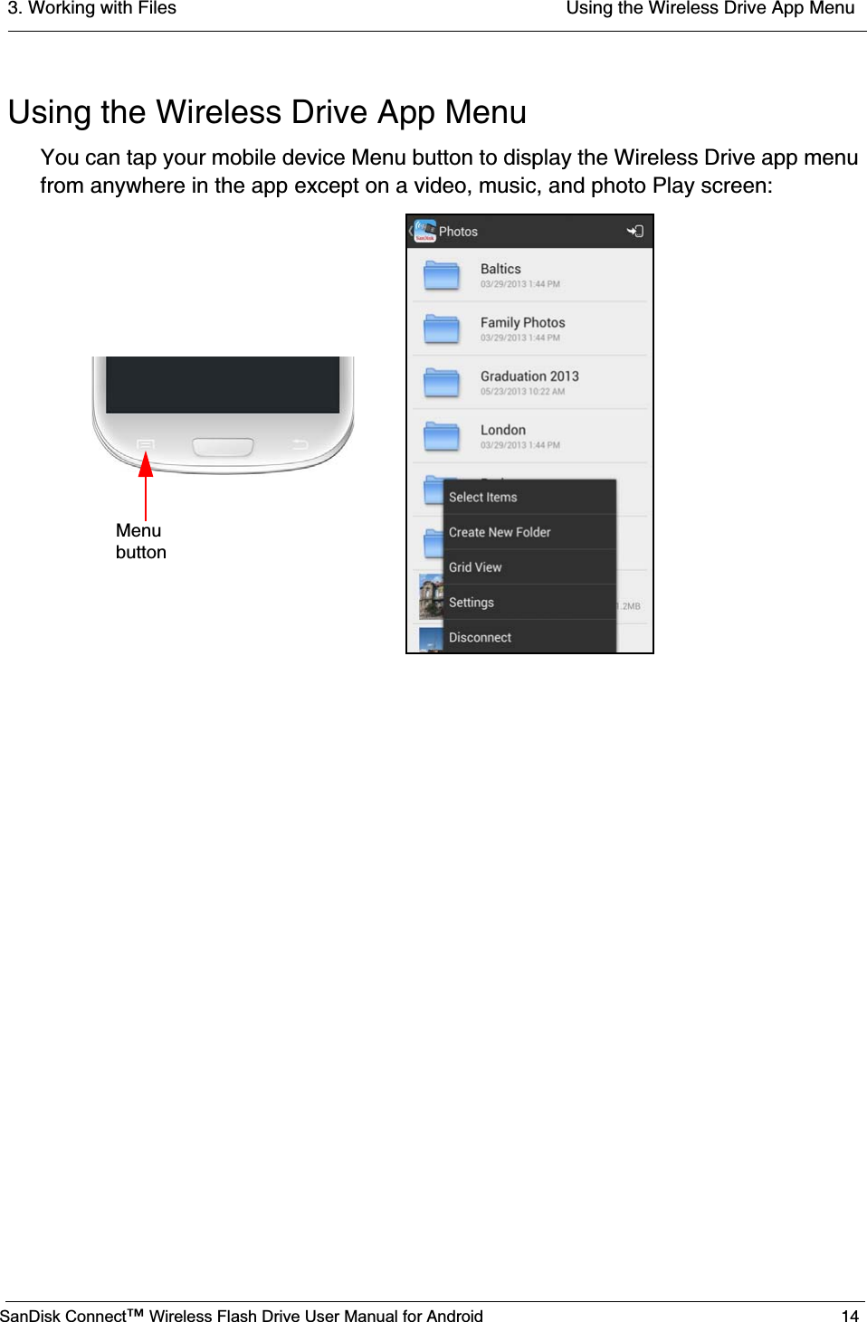 3. Working with Files  Using the Wireless Drive App MenuSanDisk Connect™ Wireless Flash Drive User Manual for Android 14Using the Wireless Drive App MenuYou can tap your mobile device Menu button to display the Wireless Drive app menu from anywhere in the app except on a video, music, and photo Play screen:Menubutton