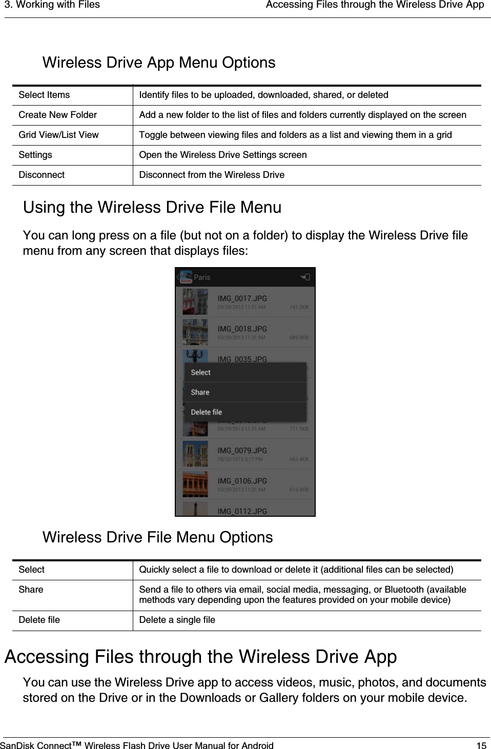 3. Working with Files  Accessing Files through the Wireless Drive AppSanDisk Connect™ Wireless Flash Drive User Manual for Android 15Wireless Drive App Menu OptionsUsing the Wireless Drive File MenuYou can long press on a file (but not on a folder) to display the Wireless Drive file menu from any screen that displays files:Wireless Drive File Menu OptionsAccessing Files through the Wireless Drive AppYou can use the Wireless Drive app to access videos, music, photos, and documents stored on the Drive or in the Downloads or Gallery folders on your mobile device.Select Items Identify files to be uploaded, downloaded, shared, or deletedCreate New Folder Add a new folder to the list of files and folders currently displayed on the screenGrid View/List View Toggle between viewing files and folders as a list and viewing them in a gridSettings Open the Wireless Drive Settings screenDisconnect Disconnect from the Wireless DriveSelect Quickly select a file to download or delete it (additional files can be selected)Share Send a file to others via email, social media, messaging, or Bluetooth (available methods vary depending upon the features provided on your mobile device)Delete file Delete a single file