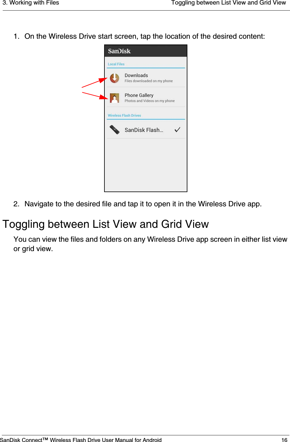 3. Working with Files  Toggling between List View and Grid ViewSanDisk Connect™ Wireless Flash Drive User Manual for Android 161. On the Wireless Drive start screen, tap the location of the desired content:2. Navigate to the desired file and tap it to open it in the Wireless Drive app.Toggling between List View and Grid ViewYou can view the files and folders on any Wireless Drive app screen in either list view or grid view.