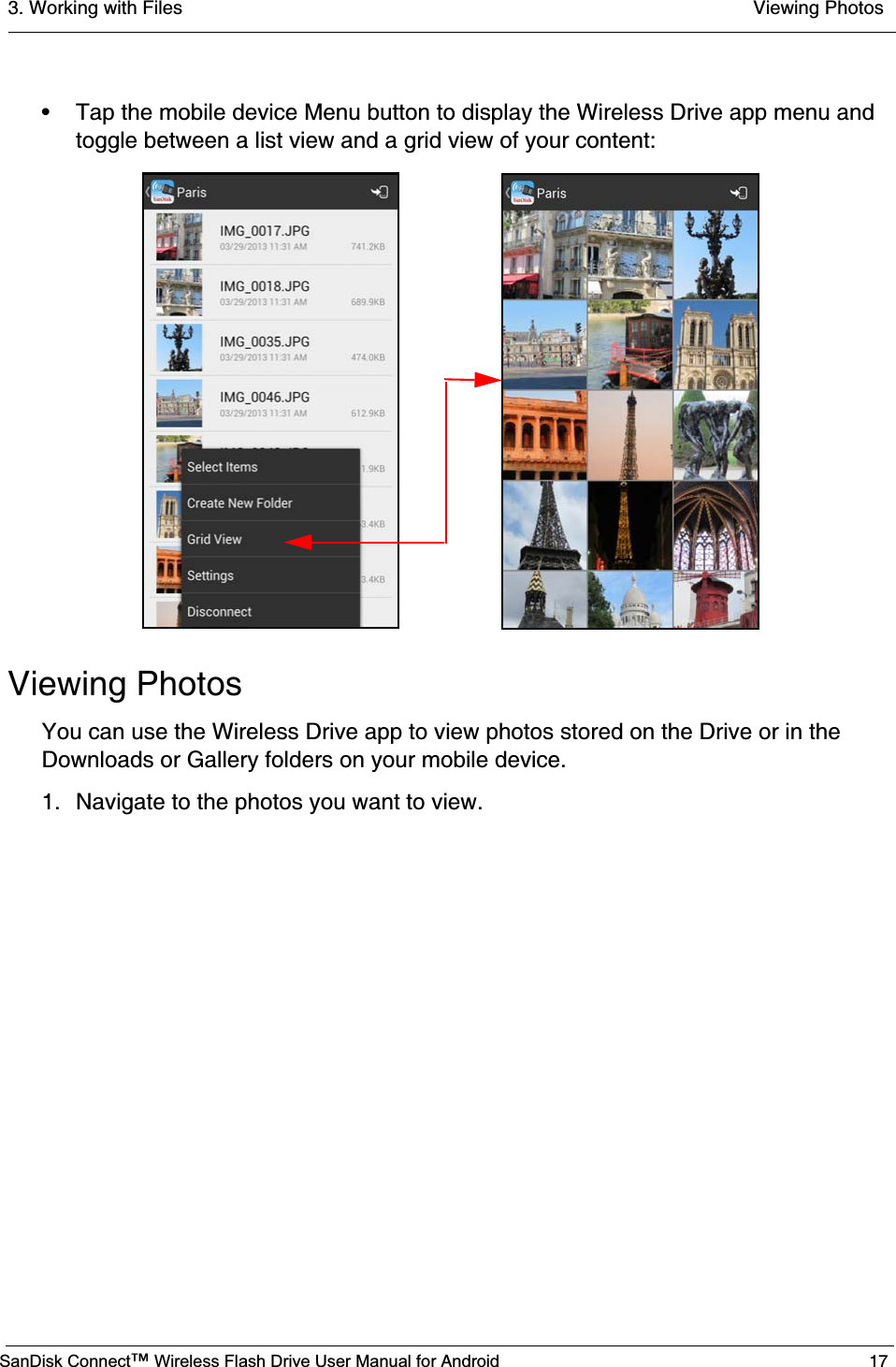 3. Working with Files  Viewing PhotosSanDisk Connect™ Wireless Flash Drive User Manual for Android 17• Tap the mobile device Menu button to display the Wireless Drive app menu and toggle between a list view and a grid view of your content:Viewing PhotosYou can use the Wireless Drive app to view photos stored on the Drive or in the Downloads or Gallery folders on your mobile device.1. Navigate to the photos you want to view.