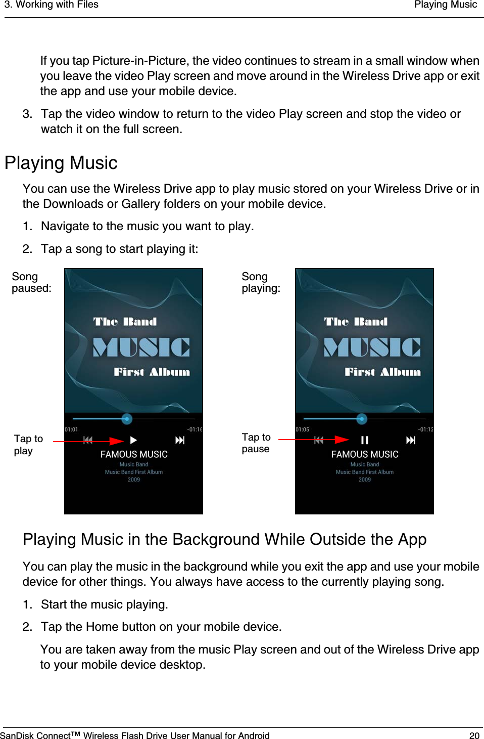 3. Working with Files  Playing MusicSanDisk Connect™ Wireless Flash Drive User Manual for Android 20If you tap Picture-in-Picture, the video continues to stream in a small window when you leave the video Play screen and move around in the Wireless Drive app or exit the app and use your mobile device.3. Tap the video window to return to the video Play screen and stop the video or watch it on the full screen.Playing MusicYou can use the Wireless Drive app to play music stored on your Wireless Drive or in the Downloads or Gallery folders on your mobile device.1. Navigate to the music you want to play.2. Tap a song to start playing it:Playing Music in the Background While Outside the AppYou can play the music in the background while you exit the app and use your mobile device for other things. You always have access to the currently playing song.1. Start the music playing.2. Tap the Home button on your mobile device.You are taken away from the music Play screen and out of the Wireless Drive app to your mobile device desktop.Songpaused:Tap toplayTap topauseSong playing: