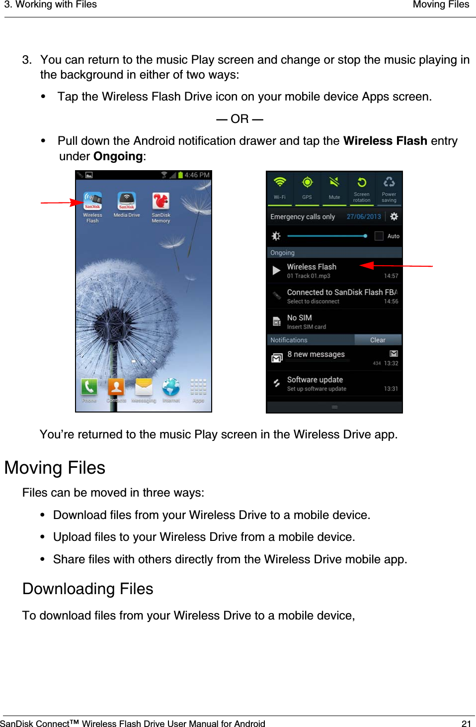 3. Working with Files  Moving FilesSanDisk Connect™ Wireless Flash Drive User Manual for Android 213. You can return to the music Play screen and change or stop the music playing in the background in either of two ways:• Tap the Wireless Flash Drive icon on your mobile device Apps screen.— OR —• Pull down the Android notification drawer and tap the Wireless Flash entryunder Ongoing:You’re returned to the music Play screen in the Wireless Drive app.Moving FilesFiles can be moved in three ways:• Download files from your Wireless Drive to a mobile device.• Upload files to your Wireless Drive from a mobile device.• Share files with others directly from the Wireless Drive mobile app.Downloading FilesTo download files from your Wireless Drive to a mobile device,
