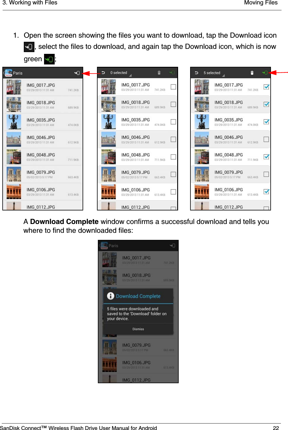 3. Working with Files  Moving FilesSanDisk Connect™ Wireless Flash Drive User Manual for Android 221. Open the screen showing the files you want to download, tap the Download icon , select the files to download, and again tap the Download icon, which is now green ;ADownload Complete window confirms a successful download and tells you where to find the downloaded files: 