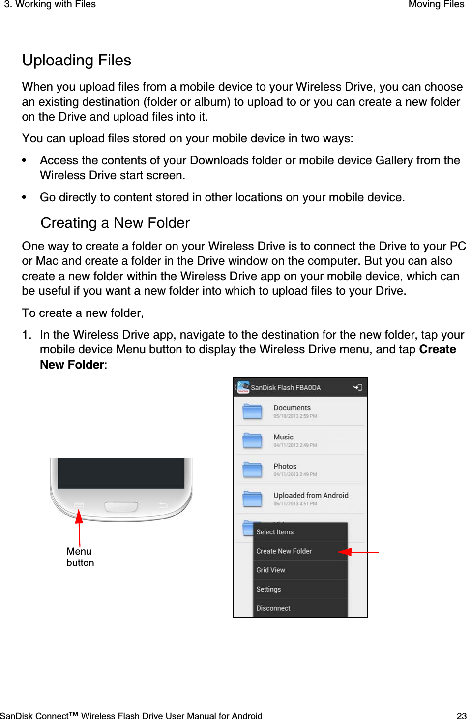 3. Working with Files  Moving FilesSanDisk Connect™ Wireless Flash Drive User Manual for Android 23Uploading FilesWhen you upload files from a mobile device to your Wireless Drive, you can choose an existing destination (folder or album) to upload to or you can create a new folder on the Drive and upload files into it.You can upload files stored on your mobile device in two ways:• Access the contents of your Downloads folder or mobile device Gallery from the Wireless Drive start screen.• Go directly to content stored in other locations on your mobile device.Creating a New FolderOne way to create a folder on your Wireless Drive is to connect the Drive to your PC or Mac and create a folder in the Drive window on the computer. But you can also create a new folder within the Wireless Drive app on your mobile device, which can be useful if you want a new folder into which to upload files to your Drive. To create a new folder,1. In the Wireless Drive app, navigate to the destination for the new folder, tap your mobile device Menu button to display the Wireless Drive menu, and tap CreateNew Folder:Menubutton