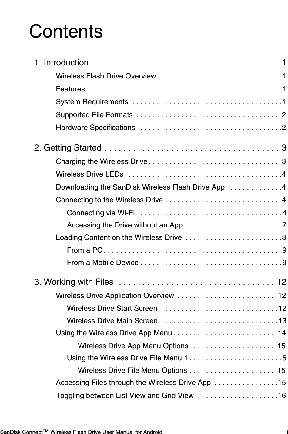 SanDisk Connect™ Wireless Flash Drive User Manual for Android iContents1. Introduction   . . . . . . . . . . . . . . . . . . . . . . . . . . . . . . . . . . . . . . . 1Wireless Flash Drive Overview . . . . . . . . . . . . . . . . . . . . . . . . . . . . . .  1Features . . . . . . . . . . . . . . . . . . . . . . . . . . . . . . . . . . . . . . . . . . . . . . .  1System Requirements  . . . . . . . . . . . . . . . . . . . . . . . . . . . . . . . . . . . . .1Supported File Formats  . . . . . . . . . . . . . . . . . . . . . . . . . . . . . . . . . . .  2Hardware Specifications   . . . . . . . . . . . . . . . . . . . . . . . . . . . . . . . . . . .22. Getting Started . . . . . . . . . . . . . . . . . . . . . . . . . . . . . . . . . . . . . 3Charging the Wireless Drive . . . . . . . . . . . . . . . . . . . . . . . . . . . . . . . .  3Wireless Drive LEDs   . . . . . . . . . . . . . . . . . . . . . . . . . . . . . . . . . . . . . .4Downloading the SanDisk Wireless Flash Drive App   . . . . . . . . . . . . .4Connecting to the Wireless Drive . . . . . . . . . . . . . . . . . . . . . . . . . . . .  4Connecting via Wi-Fi   . . . . . . . . . . . . . . . . . . . . . . . . . . . . . . . . . . .4Accessing the Drive without an App  . . . . . . . . . . . . . . . . . . . . . . . .7Loading Content on the Wireless Drive  . . . . . . . . . . . . . . . . . . . . . . . .8From a PC . . . . . . . . . . . . . . . . . . . . . . . . . . . . . . . . . . . . . . . . . . .  9From a Mobile Device . . . . . . . . . . . . . . . . . . . . . . . . . . . . . . . . . . .93. Working with Files  . . . . . . . . . . . . . . . . . . . . . . . . . . . . . . . . . 12Wireless Drive Application Overview  . . . . . . . . . . . . . . . . . . . . . . . .  12Wireless Drive Start Screen  . . . . . . . . . . . . . . . . . . . . . . . . . . . . .12Wireless Drive Main Screen  . . . . . . . . . . . . . . . . . . . . . . . . . . . . .13Using the Wireless Drive App Menu . . . . . . . . . . . . . . . . . . . . . . . . .  14Wireless Drive App Menu Options   . . . . . . . . . . . . . . . . . . . .  15Using the Wireless Drive File Menu 1 . . . . . . . . . . . . . . . . . . . . . . .5Wireless Drive File Menu Options . . . . . . . . . . . . . . . . . . . . .  15Accessing Files through the Wireless Drive App  . . . . . . . . . . . . . . . .15Toggling between List View and Grid View  . . . . . . . . . . . . . . . . . . . .16