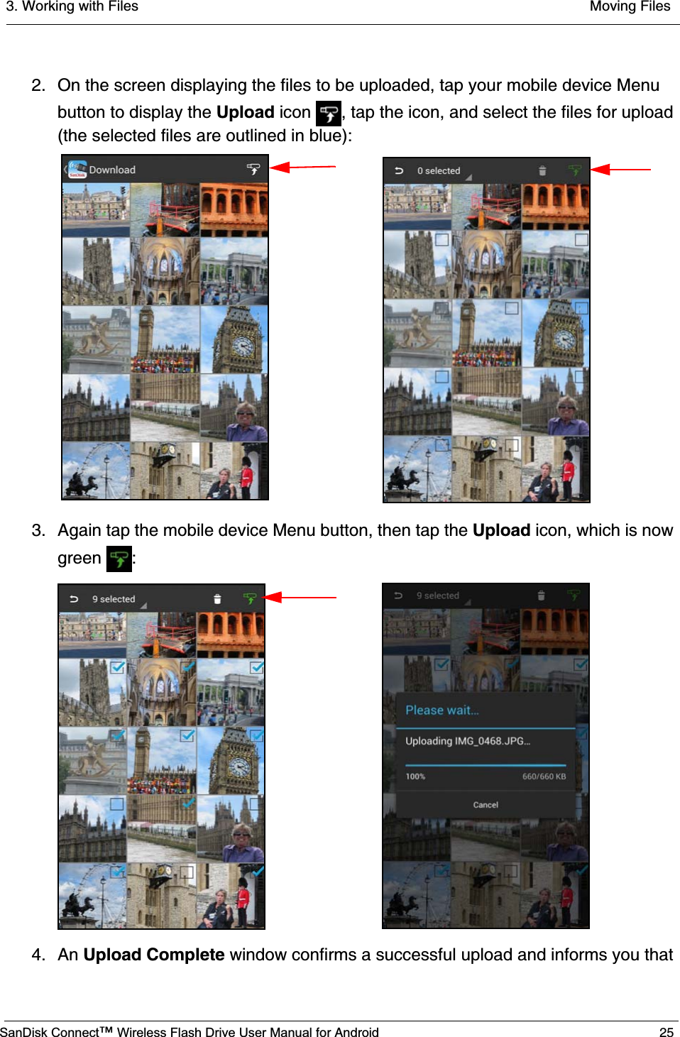 3. Working with Files  Moving FilesSanDisk Connect™ Wireless Flash Drive User Manual for Android 252. On the screen displaying the files to be uploaded, tap your mobile device Menu button to display the Upload icon  , tap the icon, and select the files for upload (the selected files are outlined in blue):3. Again tap the mobile device Menu button, then tap the Upload icon, which is now green :4. An Upload Complete window confirms a successful upload and informs you that 