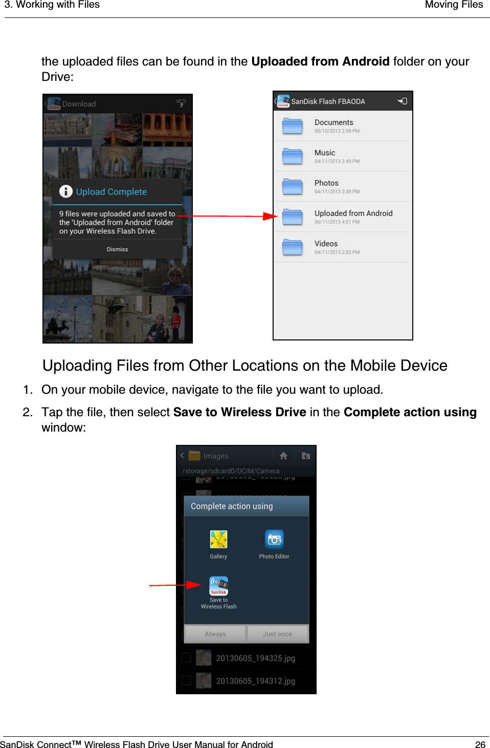 3. Working with Files  Moving FilesSanDisk Connect™ Wireless Flash Drive User Manual for Android 26the uploaded files can be found in the Uploaded from Android folder on your Drive:Uploading Files from Other Locations on the Mobile Device1. On your mobile device, navigate to the file you want to upload. 2. Tap the file, then select Save to Wireless Drive in the Complete action using window: