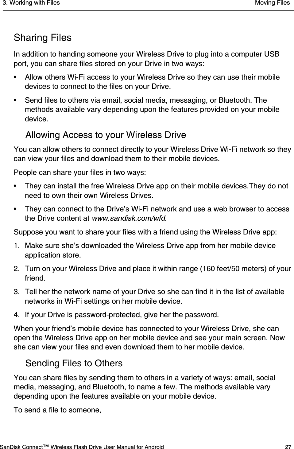 3. Working with Files  Moving FilesSanDisk Connect™ Wireless Flash Drive User Manual for Android 27Sharing FilesIn addition to handing someone your Wireless Drive to plug into a computer USB port, you can share files stored on your Drive in two ways:• Allow others Wi-Fi access to your Wireless Drive so they can use their mobile devices to connect to the files on your Drive.• Send files to others via email, social media, messaging, or Bluetooth. The methods available vary depending upon the features provided on your mobile device.Allowing Access to your Wireless DriveYou can allow others to connect directly to your Wireless Drive Wi-Fi network so they can view your files and download them to their mobile devices. People can share your files in two ways:• They can install the free Wireless Drive app on their mobile devices.They do not need to own their own Wireless Drives.• They can connect to the Drive’s Wi-Fi network and use a web browser to access the Drive content at www.sandisk.com/wfd.Suppose you want to share your files with a friend using the Wireless Drive app:1. Make sure she’s downloaded the Wireless Drive app from her mobile device application store.2. Turn on your Wireless Drive and place it within range (160 feet/50 meters) of your friend.3. Tell her the network name of your Drive so she can find it in the list of available networks in Wi-Fi settings on her mobile device. 4. If your Drive is password-protected, give her the password.When your friend’s mobile device has connected to your Wireless Drive, she can open the Wireless Drive app on her mobile device and see your main screen. Now she can view your files and even download them to her mobile device.Sending Files to OthersYou can share files by sending them to others in a variety of ways: email, social media, messaging, and Bluetooth, to name a few. The methods available vary depending upon the features available on your mobile device.To send a file to someone,