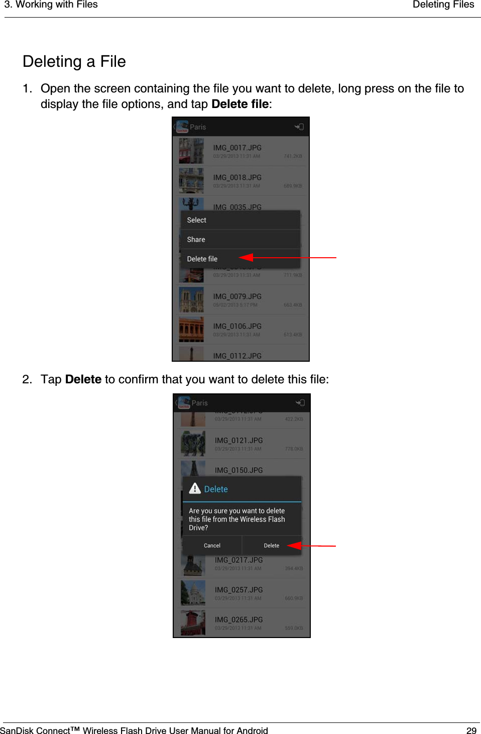 3. Working with Files  Deleting FilesSanDisk Connect™ Wireless Flash Drive User Manual for Android 29Deleting a File1. Open the screen containing the file you want to delete, long press on the file to display the file options, and tap Delete file:2. Tap Delete to confirm that you want to delete this file: