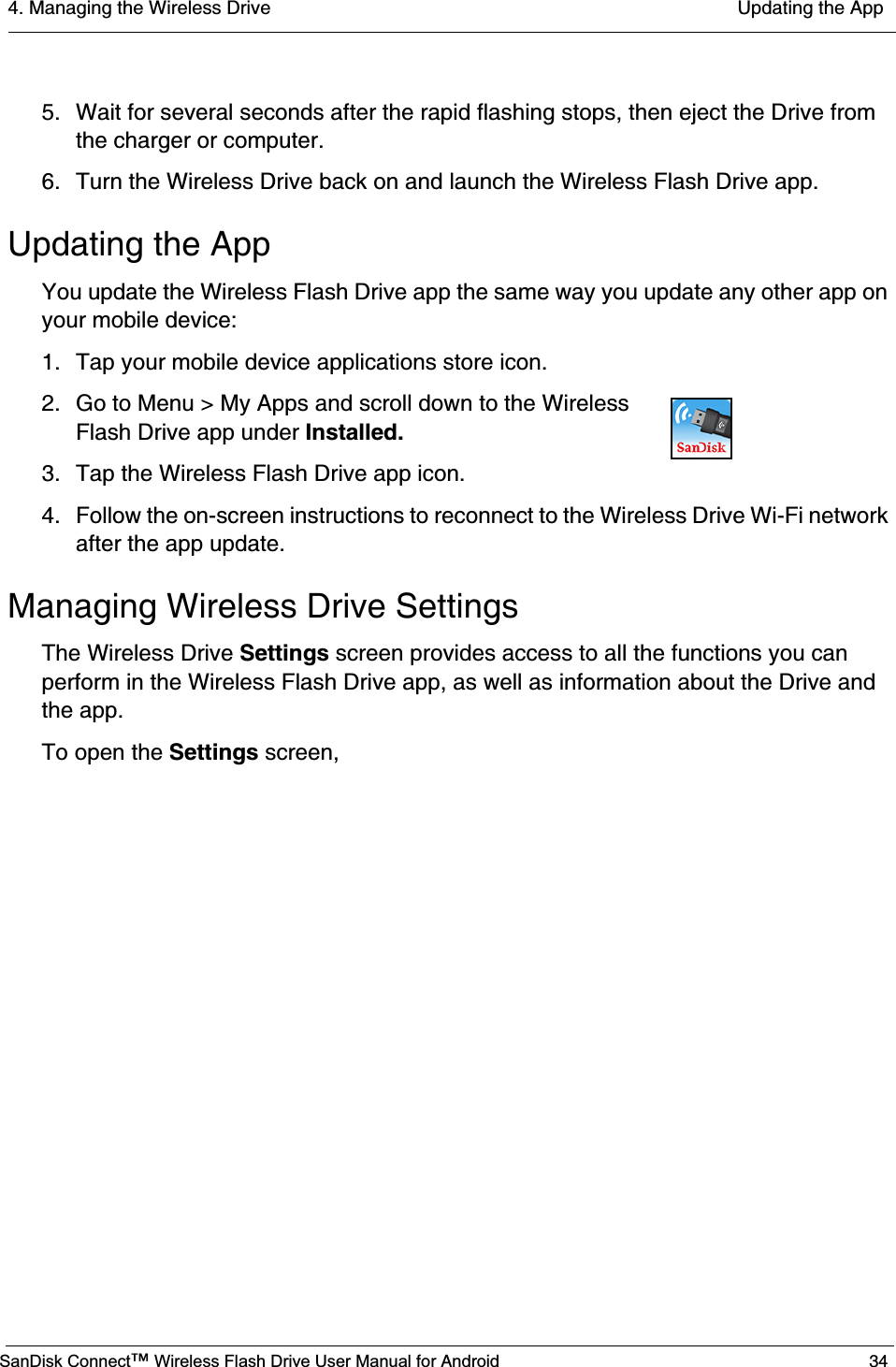 4. Managing the Wireless Drive  Updating the AppSanDisk Connect™ Wireless Flash Drive User Manual for Android 345. Wait for several seconds after the rapid flashing stops, then eject the Drive from the charger or computer.6. Turn the Wireless Drive back on and launch the Wireless Flash Drive app.Updating the AppYou update the Wireless Flash Drive app the same way you update any other app on your mobile device:1. Tap your mobile device applications store icon.2. Go to Menu &gt; My Apps and scroll down to the Wireless Flash Drive app under Installed.3. Tap the Wireless Flash Drive app icon.4. Follow the on-screen instructions to reconnect to the Wireless Drive Wi-Fi network after the app update.Managing Wireless Drive SettingsThe Wireless Drive Settings screen provides access to all the functions you can perform in the Wireless Flash Drive app, as well as information about the Drive and the app. To open the Settings screen,