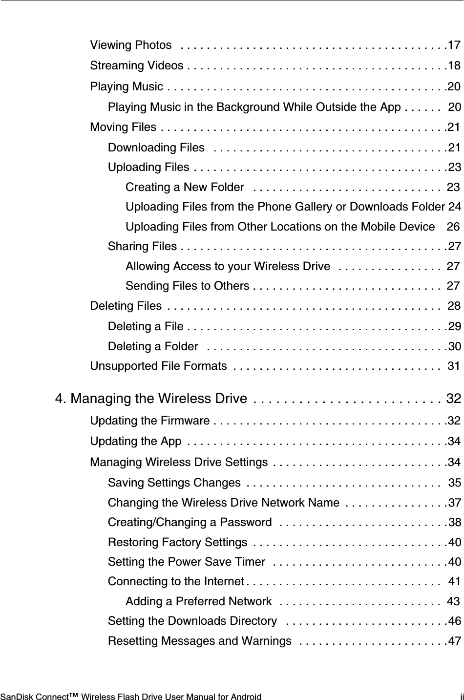 SanDisk Connect™ Wireless Flash Drive User Manual for Android iiViewing Photos   . . . . . . . . . . . . . . . . . . . . . . . . . . . . . . . . . . . . . . . . .17Streaming Videos . . . . . . . . . . . . . . . . . . . . . . . . . . . . . . . . . . . . . . . .18Playing Music . . . . . . . . . . . . . . . . . . . . . . . . . . . . . . . . . . . . . . . . . . .20Playing Music in the Background While Outside the App . . . . . .  20Moving Files . . . . . . . . . . . . . . . . . . . . . . . . . . . . . . . . . . . . . . . . . . . .21Downloading Files   . . . . . . . . . . . . . . . . . . . . . . . . . . . . . . . . . . . .21Uploading Files . . . . . . . . . . . . . . . . . . . . . . . . . . . . . . . . . . . . . . .23Creating a New Folder   . . . . . . . . . . . . . . . . . . . . . . . . . . . . .  23Uploading Files from the Phone Gallery or Downloads Folder 24Uploading Files from Other Locations on the Mobile Device    26Sharing Files . . . . . . . . . . . . . . . . . . . . . . . . . . . . . . . . . . . . . . . . .27Allowing Access to your Wireless Drive   . . . . . . . . . . . . . . . .  27Sending Files to Others . . . . . . . . . . . . . . . . . . . . . . . . . . . . .  27Deleting Files  . . . . . . . . . . . . . . . . . . . . . . . . . . . . . . . . . . . . . . . . . .  28Deleting a File . . . . . . . . . . . . . . . . . . . . . . . . . . . . . . . . . . . . . . . .29Deleting a Folder   . . . . . . . . . . . . . . . . . . . . . . . . . . . . . . . . . . . . .30Unsupported File Formats  . . . . . . . . . . . . . . . . . . . . . . . . . . . . . . . .  314. Managing the Wireless Drive  . . . . . . . . . . . . . . . . . . . . . . . . . 32Updating the Firmware . . . . . . . . . . . . . . . . . . . . . . . . . . . . . . . . . . . .32Updating the App  . . . . . . . . . . . . . . . . . . . . . . . . . . . . . . . . . . . . . . . .34Managing Wireless Drive Settings  . . . . . . . . . . . . . . . . . . . . . . . . . . .34Saving Settings Changes  . . . . . . . . . . . . . . . . . . . . . . . . . . . . . .  35Changing the Wireless Drive Network Name  . . . . . . . . . . . . . . . .37Creating/Changing a Password  . . . . . . . . . . . . . . . . . . . . . . . . . .38Restoring Factory Settings  . . . . . . . . . . . . . . . . . . . . . . . . . . . . . .40Setting the Power Save Timer  . . . . . . . . . . . . . . . . . . . . . . . . . . .40Connecting to the Internet . . . . . . . . . . . . . . . . . . . . . . . . . . . . . .  41Adding a Preferred Network  . . . . . . . . . . . . . . . . . . . . . . . . .  43Setting the Downloads Directory   . . . . . . . . . . . . . . . . . . . . . . . . .46Resetting Messages and Warnings  . . . . . . . . . . . . . . . . . . . . . . .47
