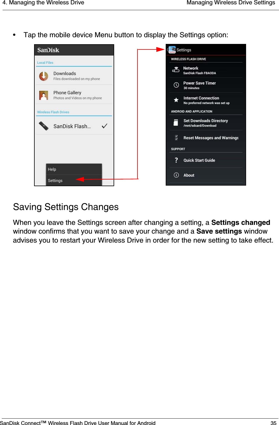 4. Managing the Wireless Drive  Managing Wireless Drive SettingsSanDisk Connect™ Wireless Flash Drive User Manual for Android 35• Tap the mobile device Menu button to display the Settings option:Saving Settings ChangesWhen you leave the Settings screen after changing a setting, a Settings changedwindow confirms that you want to save your change and a Save settings window advises you to restart your Wireless Drive in order for the new setting to take effect.
