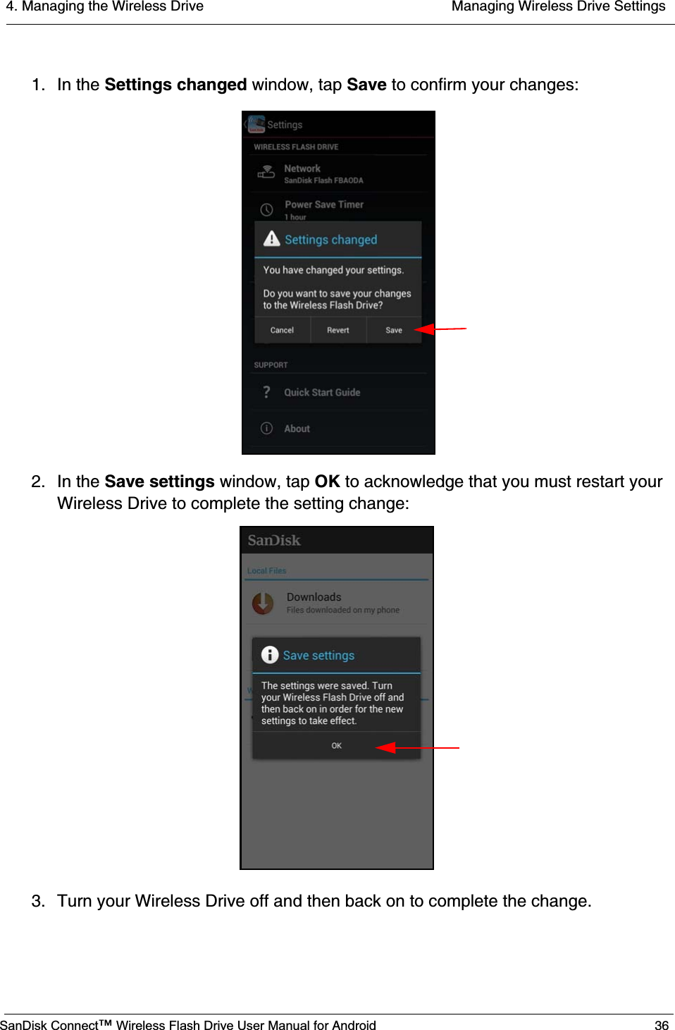4. Managing the Wireless Drive  Managing Wireless Drive SettingsSanDisk Connect™ Wireless Flash Drive User Manual for Android 361. In the Settings changed window, tap Save to confirm your changes:2. In the Save settings window, tap OK to acknowledge that you must restart your Wireless Drive to complete the setting change:3. Turn your Wireless Drive off and then back on to complete the change.