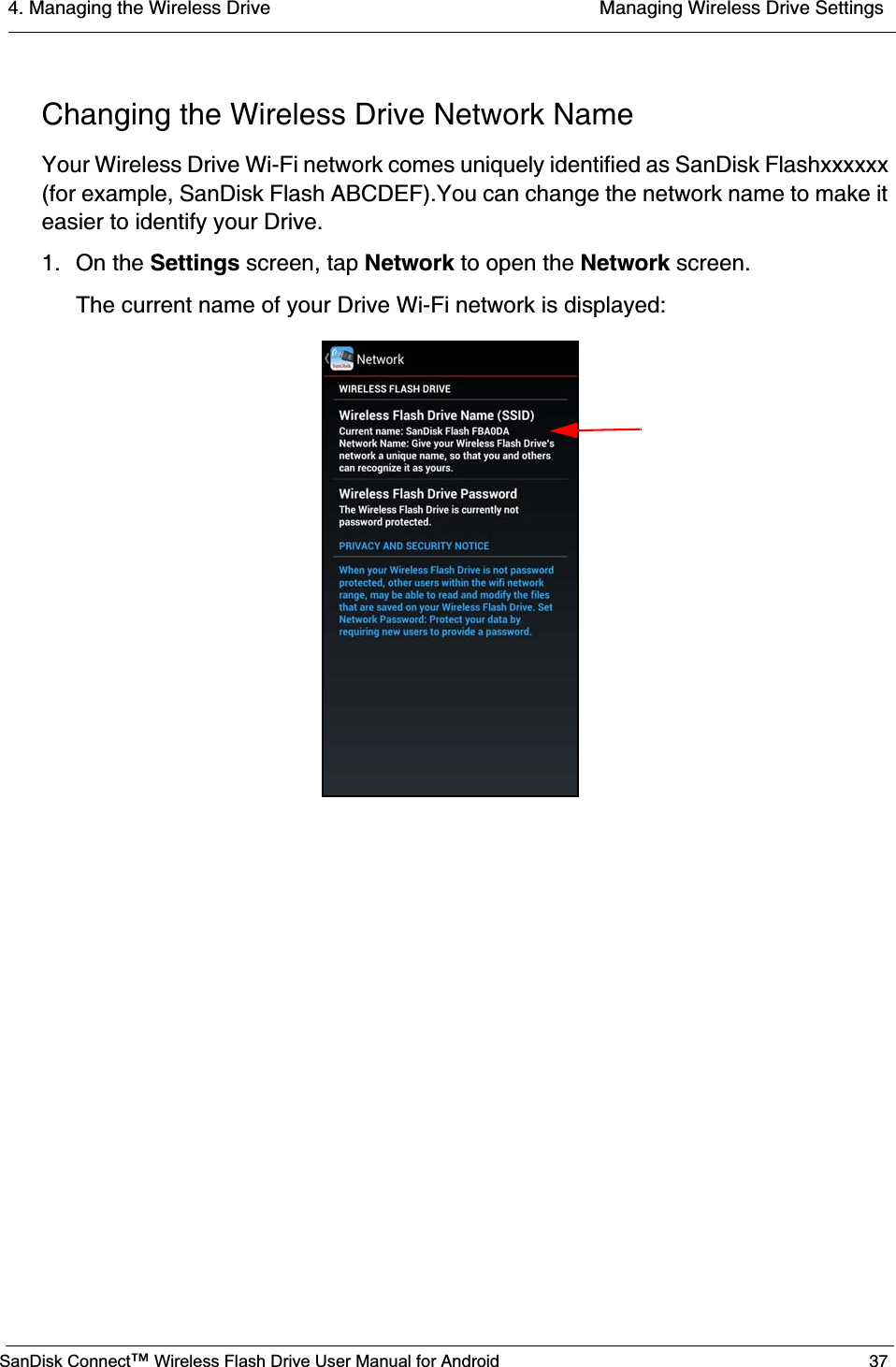 4. Managing the Wireless Drive  Managing Wireless Drive SettingsSanDisk Connect™ Wireless Flash Drive User Manual for Android 37Changing the Wireless Drive Network NameYour Wireless Drive Wi-Fi network comes uniquely identified as SanDisk Flashxxxxxx (for example, SanDisk Flash ABCDEF).You can change the network name to make it easier to identify your Drive.1. On the Settings screen, tap Network to open the Network screen.The current name of your Drive Wi-Fi network is displayed: