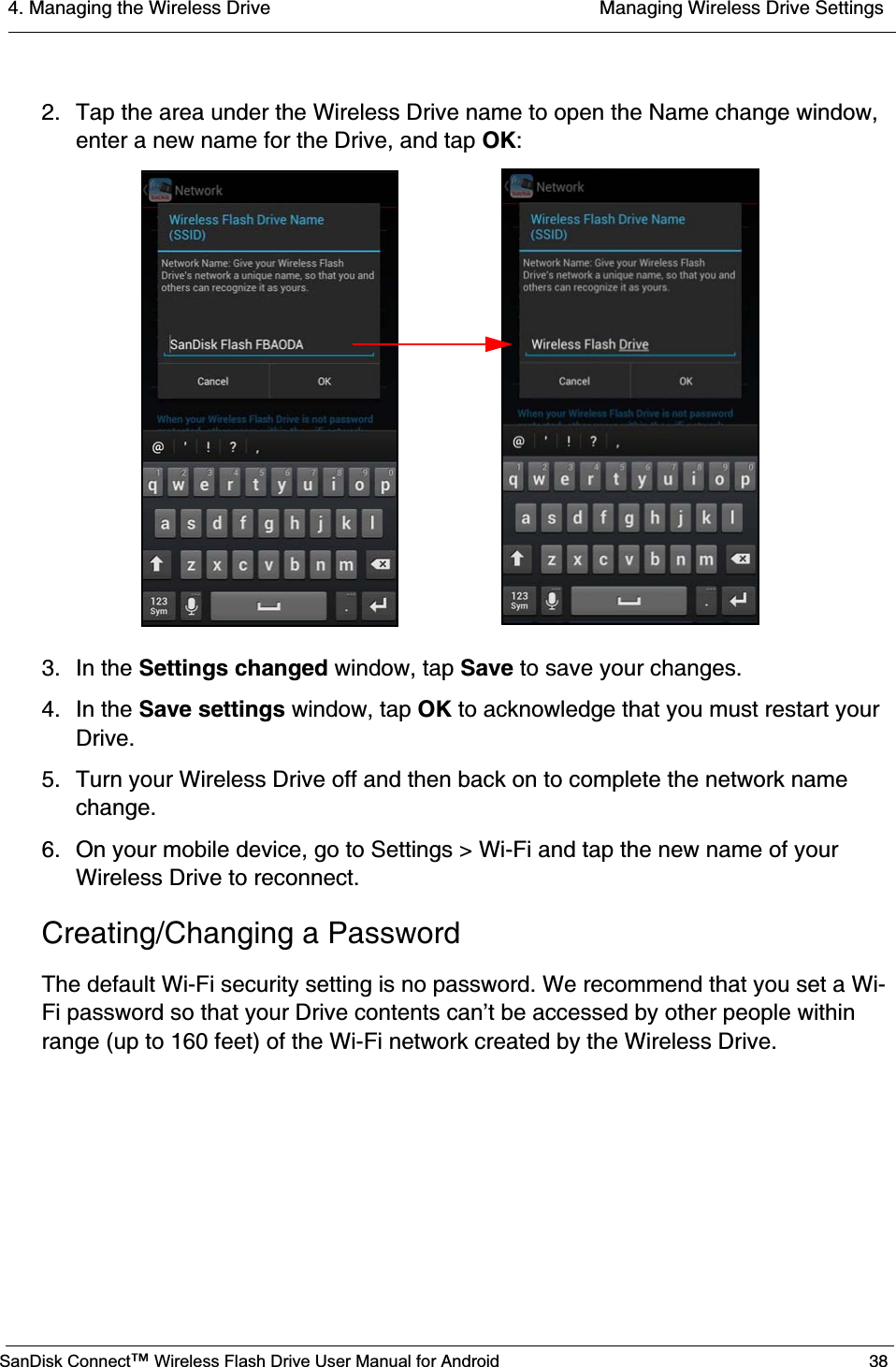 4. Managing the Wireless Drive  Managing Wireless Drive SettingsSanDisk Connect™ Wireless Flash Drive User Manual for Android 382. Tap the area under the Wireless Drive name to open the Name change window, enter a new name for the Drive, and tap OK:3. In the Settings changed window, tap Save to save your changes.4. In the Save settings window, tap OK to acknowledge that you must restart your Drive.5. Turn your Wireless Drive off and then back on to complete the network name change.6. On your mobile device, go to Settings &gt; Wi-Fi and tap the new name of your Wireless Drive to reconnect.Creating/Changing a PasswordThe default Wi-Fi security setting is no password. We recommend that you set a Wi-Fi password so that your Drive contents can’t be accessed by other people within range (up to 160 feet) of the Wi-Fi network created by the Wireless Drive.