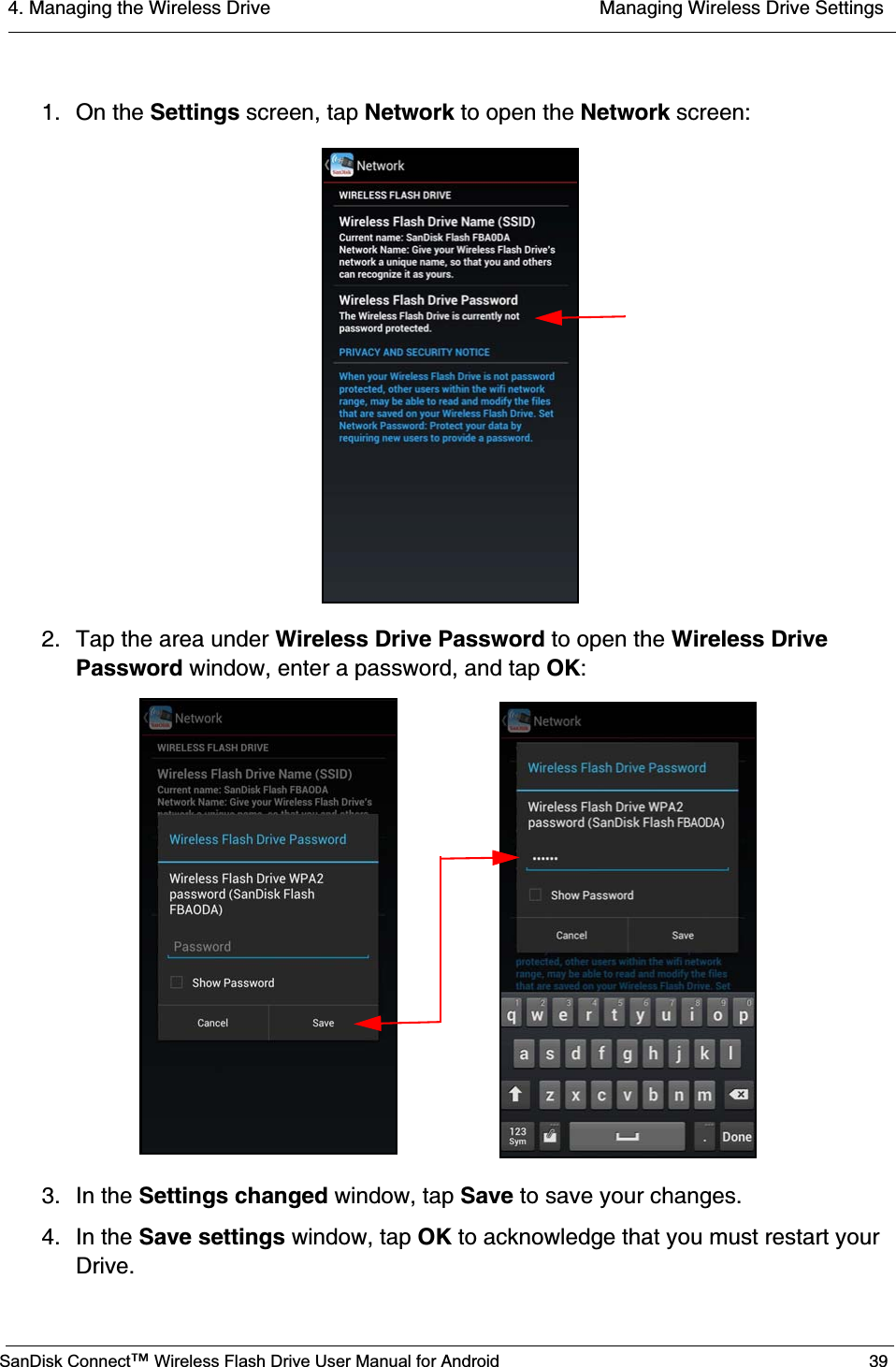 4. Managing the Wireless Drive  Managing Wireless Drive SettingsSanDisk Connect™ Wireless Flash Drive User Manual for Android 391. On the Settings screen, tap Network to open the Network screen:2. Tap the area under Wireless Drive Password to open the Wireless Drive Password window, enter a password, and tap OK:3. In the Settings changed window, tap Save to save your changes.4. In the Save settings window, tap OK to acknowledge that you must restart your Drive.