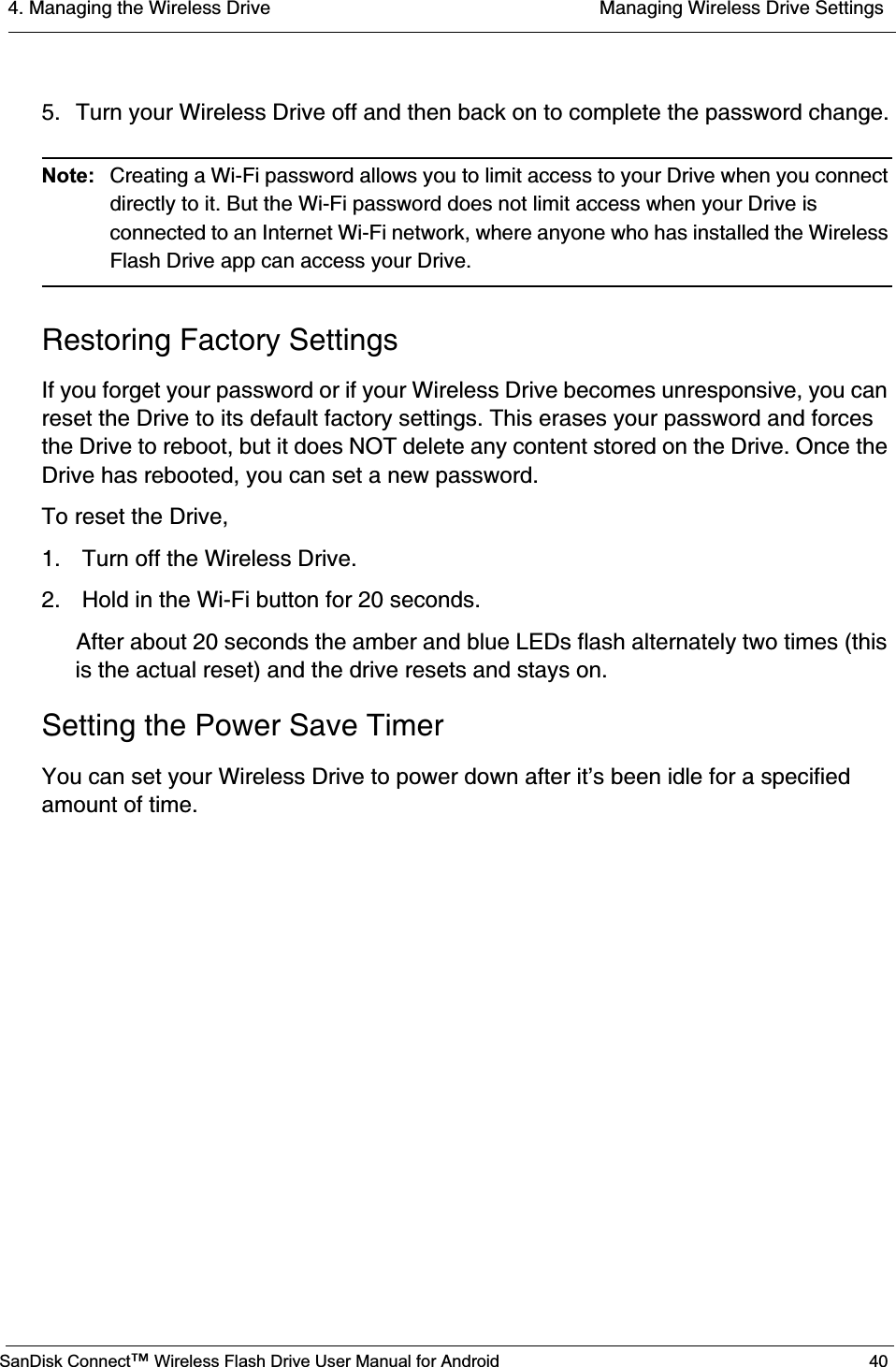 4. Managing the Wireless Drive  Managing Wireless Drive SettingsSanDisk Connect™ Wireless Flash Drive User Manual for Android 405. Turn your Wireless Drive off and then back on to complete the password change.Note: Creating a Wi-Fi password allows you to limit access to your Drive when you connect directly to it. But the Wi-Fi password does not limit access when your Drive is connected to an Internet Wi-Fi network, where anyone who has installed the Wireless Flash Drive app can access your Drive.Restoring Factory SettingsIf you forget your password or if your Wireless Drive becomes unresponsive, you can reset the Drive to its default factory settings. This erases your password and forces the Drive to reboot, but it does NOT delete any content stored on the Drive. Once the Drive has rebooted, you can set a new password.To reset the Drive,1.  Turn off the Wireless Drive.2.  Hold in the Wi-Fi button for 20 seconds.After about 20 seconds the amber and blue LEDs flash alternately two times (this is the actual reset) and the drive resets and stays on.Setting the Power Save TimerYou can set your Wireless Drive to power down after it’s been idle for a specified amount of time.