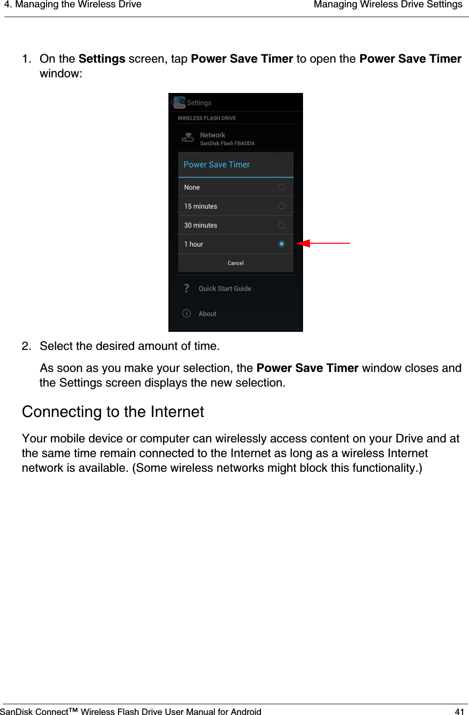 4. Managing the Wireless Drive  Managing Wireless Drive SettingsSanDisk Connect™ Wireless Flash Drive User Manual for Android 411. On the Settings screen, tap Power Save Timer to open the Power Save Timerwindow:2. Select the desired amount of time.As soon as you make your selection, the Power Save Timer window closes and the Settings screen displays the new selection.Connecting to the InternetYour mobile device or computer can wirelessly access content on your Drive and at the same time remain connected to the Internet as long as a wireless Internet network is available. (Some wireless networks might block this functionality.)