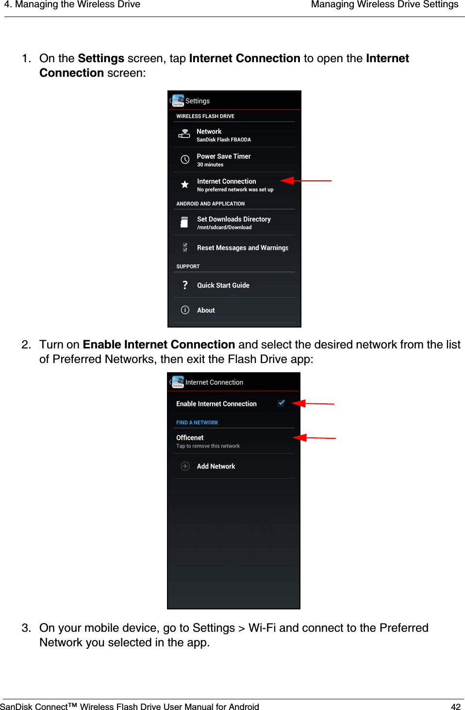 4. Managing the Wireless Drive  Managing Wireless Drive SettingsSanDisk Connect™ Wireless Flash Drive User Manual for Android 421. On the Settings screen, tap Internet Connection to open the InternetConnection screen:2. Turn on Enable Internet Connection and select the desired network from the list of Preferred Networks, then exit the Flash Drive app:3. On your mobile device, go to Settings &gt; Wi-Fi and connect to the Preferred Network you selected in the app.