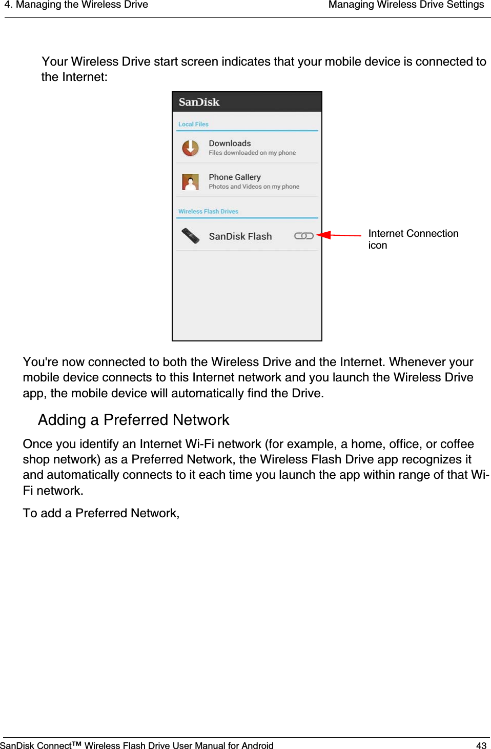 4. Managing the Wireless Drive  Managing Wireless Drive SettingsSanDisk Connect™ Wireless Flash Drive User Manual for Android 43Your Wireless Drive start screen indicates that your mobile device is connected to the Internet:You&apos;re now connected to both the Wireless Drive and the Internet. Whenever your mobile device connects to this Internet network and you launch the Wireless Drive app, the mobile device will automatically find the Drive.Adding a Preferred NetworkOnce you identify an Internet Wi-Fi network (for example, a home, office, or coffee shop network) as a Preferred Network, the Wireless Flash Drive app recognizes it and automatically connects to it each time you launch the app within range of that Wi-Fi network. To add a Preferred Network,           Internet Connectionicon