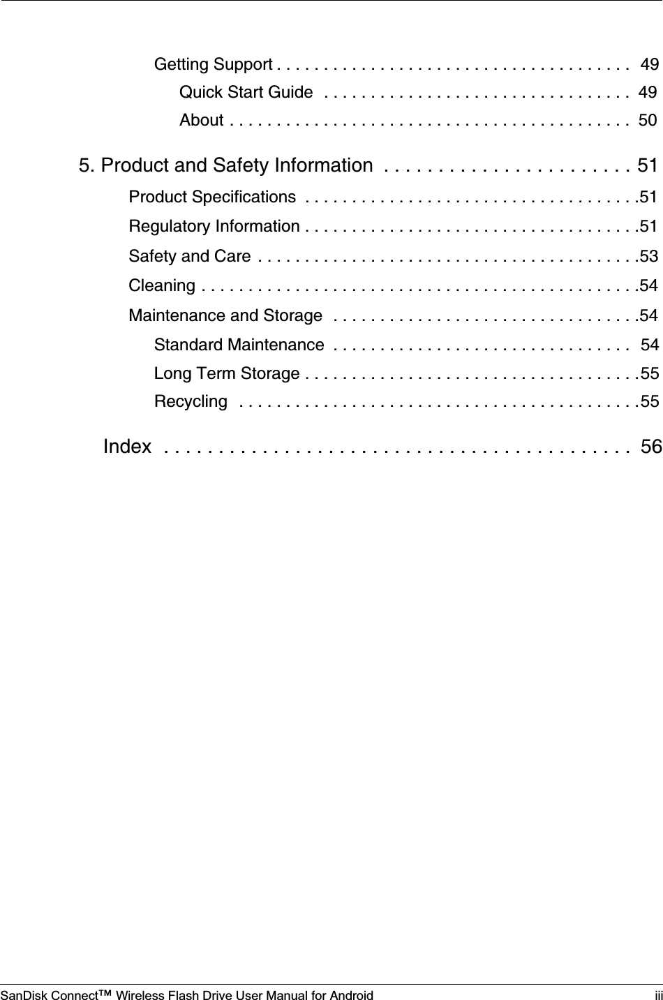 SanDisk Connect™ Wireless Flash Drive User Manual for Android iiiGetting Support . . . . . . . . . . . . . . . . . . . . . . . . . . . . . . . . . . . . . .  49Quick Start Guide  . . . . . . . . . . . . . . . . . . . . . . . . . . . . . . . . .  49About . . . . . . . . . . . . . . . . . . . . . . . . . . . . . . . . . . . . . . . . . . .  505. Product and Safety Information  . . . . . . . . . . . . . . . . . . . . . . . 51Product Specifications  . . . . . . . . . . . . . . . . . . . . . . . . . . . . . . . . . . . .51Regulatory Information . . . . . . . . . . . . . . . . . . . . . . . . . . . . . . . . . . . .51Safety and Care . . . . . . . . . . . . . . . . . . . . . . . . . . . . . . . . . . . . . . . . .53Cleaning . . . . . . . . . . . . . . . . . . . . . . . . . . . . . . . . . . . . . . . . . . . . . . .54Maintenance and Storage  . . . . . . . . . . . . . . . . . . . . . . . . . . . . . . . . .54Standard Maintenance  . . . . . . . . . . . . . . . . . . . . . . . . . . . . . . . .  54Long Term Storage . . . . . . . . . . . . . . . . . . . . . . . . . . . . . . . . . . . .55Recycling  . . . . . . . . . . . . . . . . . . . . . . . . . . . . . . . . . . . . . . . . . . .55Index  . . . . . . . . . . . . . . . . . . . . . . . . . . . . . . . . . . . . . . . . . . .  56