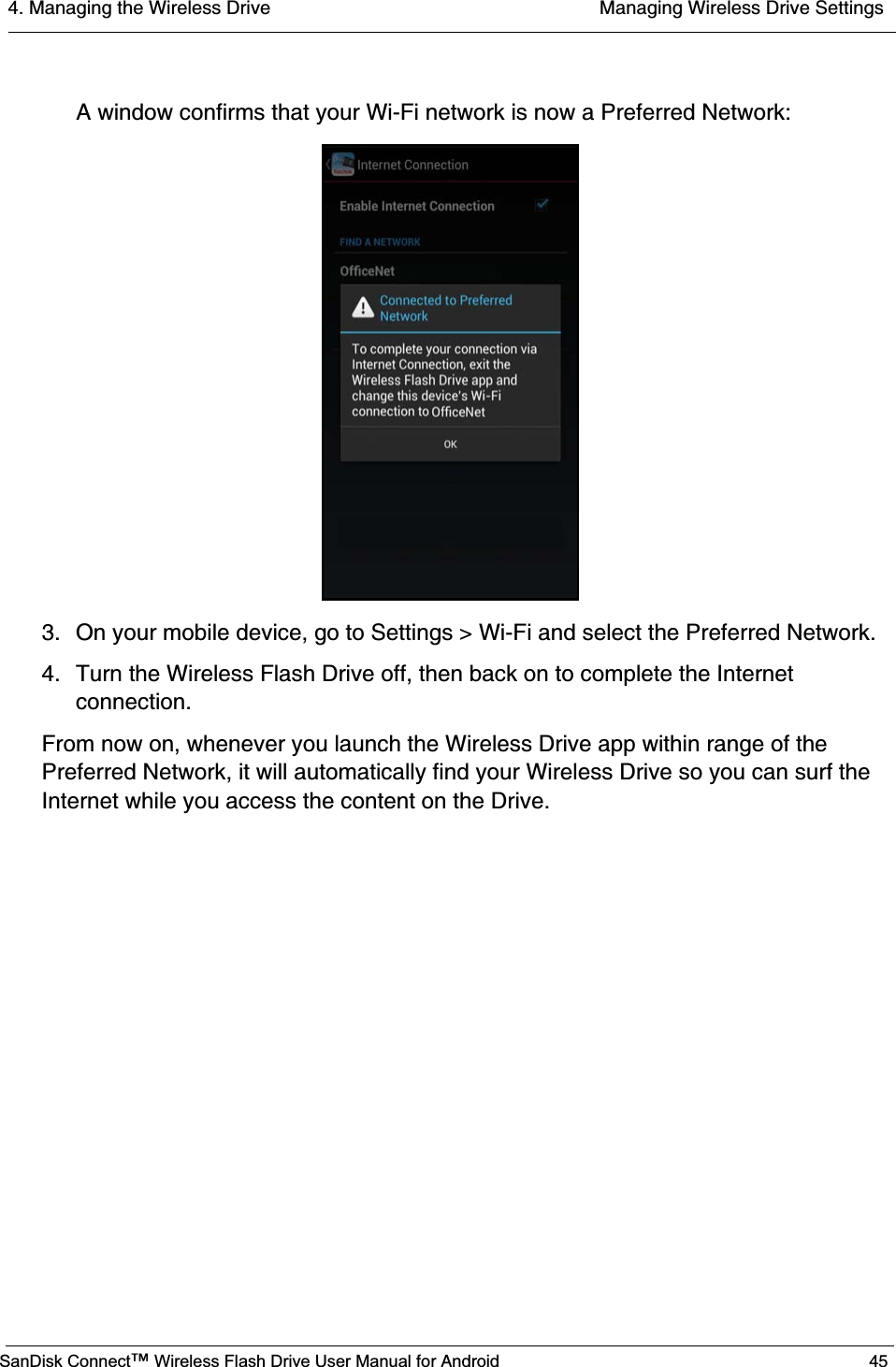 4. Managing the Wireless Drive  Managing Wireless Drive SettingsSanDisk Connect™ Wireless Flash Drive User Manual for Android 45A window confirms that your Wi-Fi network is now a Preferred Network:3. On your mobile device, go to Settings &gt; Wi-Fi and select the Preferred Network.4. Turn the Wireless Flash Drive off, then back on to complete the Internet connection.From now on, whenever you launch the Wireless Drive app within range of the Preferred Network, it will automatically find your Wireless Drive so you can surf the Internet while you access the content on the Drive.           