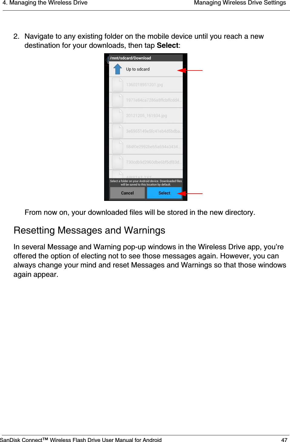 4. Managing the Wireless Drive  Managing Wireless Drive SettingsSanDisk Connect™ Wireless Flash Drive User Manual for Android 472. Navigate to any existing folder on the mobile device until you reach a new destination for your downloads, then tap Select:From now on, your downloaded files will be stored in the new directory.Resetting Messages and WarningsIn several Message and Warning pop-up windows in the Wireless Drive app, you’re offered the option of electing not to see those messages again. However, you can always change your mind and reset Messages and Warnings so that those windows again appear.           