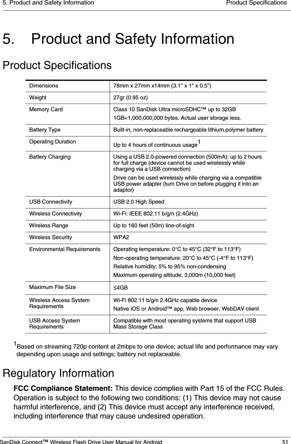 5. Product and Safety Information  Product SpecificationsSanDisk Connect™ Wireless Flash Drive User Manual for Android 515. Product and Safety InformationProduct Specifications1Based on streaming 720p content at 2mbps to one device; actual life and performance may vary depending upon usage and settings; battery not replaceable.Regulatory InformationFCC Compliance Statement: This device complies with Part 15 of the FCC Rules. Operation is subject to the following two conditions: (1) This device may not cause harmful interference, and (2) This device must accept any interference received, including interference that may cause undesired operation. Dimensions 78mm x 27mm x14mm (3.1&apos;&apos; x 1&apos;&apos; x 0.5&apos;&apos;)Weight 27gr (0.95 oz) Memory Card Class 10 SanDisk Ultra microSDHC™ up to 32GB1GB=1,000,000,000 bytes. Actual user storage less.Battery Type Built-in, non-replaceable rechargeable lithium polymer batteryOperating Duration Up to 4 hours of continuous usage1Battery Charging Using a USB 2.0-powered connection (500mA): up to 2 hours for full charge (device cannot be used wirelessly while charging via a USB connection)Drive can be used wirelessly while charging via a compatible USB power adapter (turn Drive on before plugging it into an adaptor)USB Connectivity USB 2.0 High SpeedWireless Connectivity Wi-Fi: IEEE 802.11 b/g/n (2.4GHz)Wireless Range Up to 160 feet (50m) line-of-sightWireless Security WPA2Environmental Requirements Operating temperature: 0°C to 45°C (32°F to 113°F)Non-operating temperature: 20°C to 45°C (-4°F to 113°F)Relative humidity: 5% to 95% non-condensingMaximum operating altitude: 3,000m (10,000 feet)Maximum File Size ч4GBWireless Access System RequirementsWi-Fi 802.11 b/g/n 2.4GHz capable deviceNative iOS or Android™ app, Web browser, WebDAV clientUSB Access System RequirementsCompatible with most operating systems that support USB Mass Storage Class