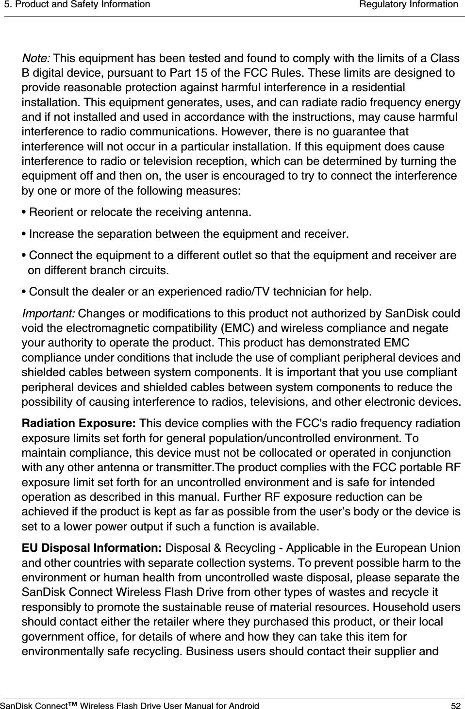 5. Product and Safety Information  Regulatory InformationSanDisk Connect™ Wireless Flash Drive User Manual for Android 52Note: This equipment has been tested and found to comply with the limits of a Class B digital device, pursuant to Part 15 of the FCC Rules. These limits are designed to provide reasonable protection against harmful interference in a residential installation. This equipment generates, uses, and can radiate radio frequency energy and if not installed and used in accordance with the instructions, may cause harmful interference to radio communications. However, there is no guarantee that interference will not occur in a particular installation. If this equipment does cause interference to radio or television reception, which can be determined by turning the equipment off and then on, the user is encouraged to try to connect the interference by one or more of the following measures:• Reorient or relocate the receiving antenna.• Increase the separation between the equipment and receiver.• Connect the equipment to a different outlet so that the equipment and receiver are on different branch circuits.• Consult the dealer or an experienced radio/TV technician for help. Important: Changes or modifications to this product not authorized by SanDisk could void the electromagnetic compatibility (EMC) and wireless compliance and negate your authority to operate the product. This product has demonstrated EMC compliance under conditions that include the use of compliant peripheral devices and shielded cables between system components. It is important that you use compliant peripheral devices and shielded cables between system components to reduce the possibility of causing interference to radios, televisions, and other electronic devices.Radiation Exposure: This device complies with the FCC&apos;s radio frequency radiation exposure limits set forth for general population/uncontrolled environment. To maintain compliance, this device must not be collocated or operated in conjunction with any other antenna or transmitter.The product complies with the FCC portable RF exposure limit set forth for an uncontrolled environment and is safe for intended operation as described in this manual. Further RF exposure reduction can be achieved if the product is kept as far as possible from the user’s body or the device is set to a lower power output if such a function is available.EU Disposal Information: Disposal &amp; Recycling - Applicable in the European Union and other countries with separate collection systems. To prevent possible harm to the environment or human health from uncontrolled waste disposal, please separate the SanDisk Connect Wireless Flash Drive from other types of wastes and recycle it responsibly to promote the sustainable reuse of material resources. Household users should contact either the retailer where they purchased this product, or their local government office, for details of where and how they can take this item for environmentally safe recycling. Business users should contact their supplier and 
