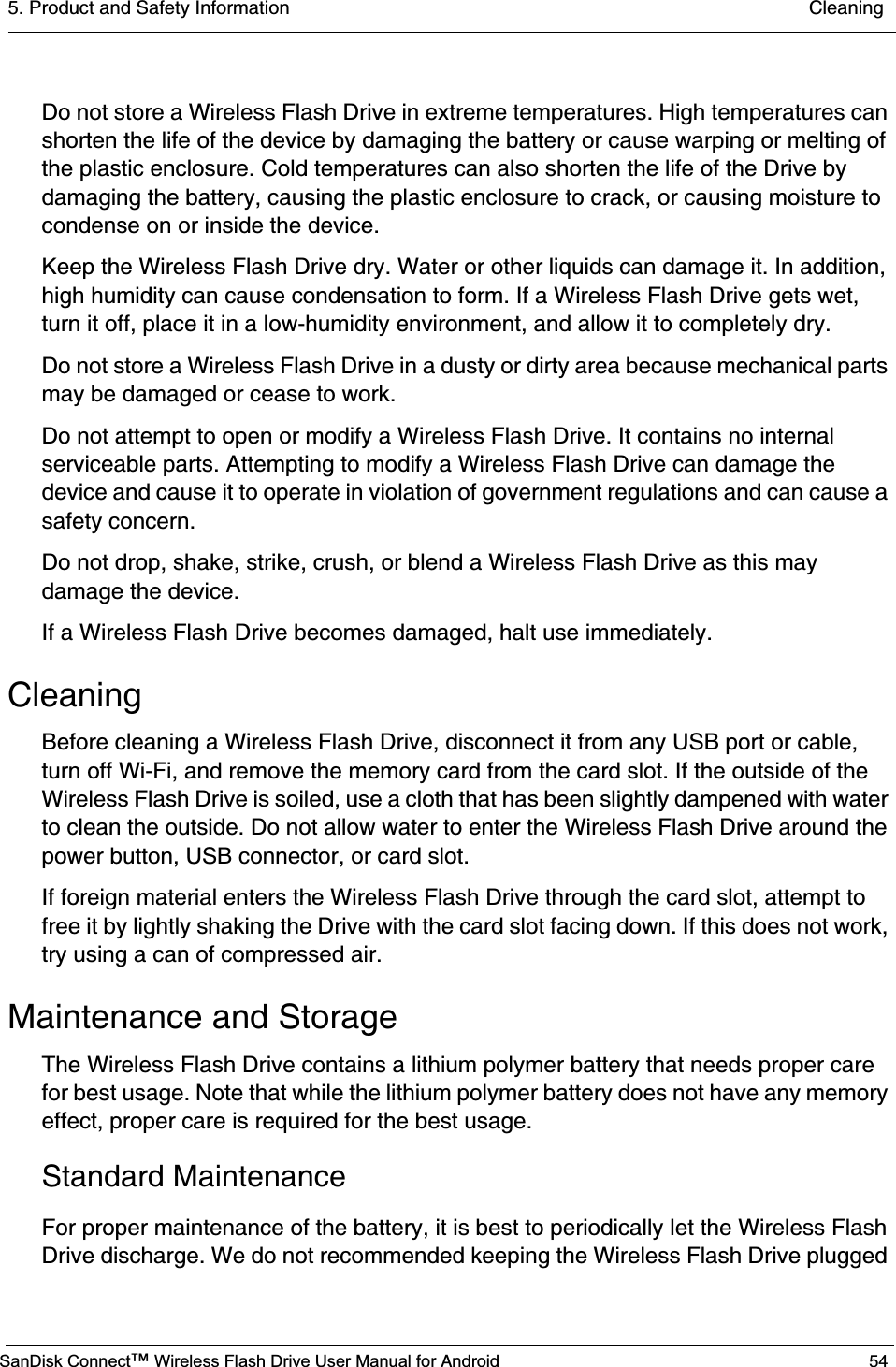 5. Product and Safety Information  CleaningSanDisk Connect™ Wireless Flash Drive User Manual for Android 54Do not store a Wireless Flash Drive in extreme temperatures. High temperatures can shorten the life of the device by damaging the battery or cause warping or melting of the plastic enclosure. Cold temperatures can also shorten the life of the Drive by damaging the battery, causing the plastic enclosure to crack, or causing moisture to condense on or inside the device.Keep the Wireless Flash Drive dry. Water or other liquids can damage it. In addition, high humidity can cause condensation to form. If a Wireless Flash Drive gets wet, turn it off, place it in a low-humidity environment, and allow it to completely dry.Do not store a Wireless Flash Drive in a dusty or dirty area because mechanical parts may be damaged or cease to work.Do not attempt to open or modify a Wireless Flash Drive. It contains no internal serviceable parts. Attempting to modify a Wireless Flash Drive can damage the device and cause it to operate in violation of government regulations and can cause a safety concern.Do not drop, shake, strike, crush, or blend a Wireless Flash Drive as this may damage the device.If a Wireless Flash Drive becomes damaged, halt use immediately.CleaningBefore cleaning a Wireless Flash Drive, disconnect it from any USB port or cable, turn off Wi-Fi, and remove the memory card from the card slot. If the outside of the Wireless Flash Drive is soiled, use a cloth that has been slightly dampened with water to clean the outside. Do not allow water to enter the Wireless Flash Drive around the power button, USB connector, or card slot.If foreign material enters the Wireless Flash Drive through the card slot, attempt to free it by lightly shaking the Drive with the card slot facing down. If this does not work, try using a can of compressed air.Maintenance and StorageThe Wireless Flash Drive contains a lithium polymer battery that needs proper care for best usage. Note that while the lithium polymer battery does not have any memory effect, proper care is required for the best usage.Standard MaintenanceFor proper maintenance of the battery, it is best to periodically let the Wireless Flash Drive discharge. We do not recommended keeping the Wireless Flash Drive plugged 