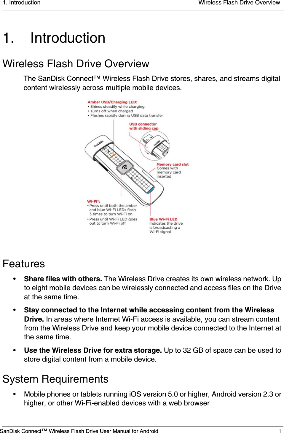 1. Introduction  Wireless Flash Drive OverviewSanDisk Connect™ Wireless Flash Drive User Manual for Android 11. IntroductionWireless Flash Drive OverviewThe SanDisk Connect™ Wireless Flash Drive stores, shares, and streams digital content wirelessly across multiple mobile devices. Features•Share files with others. The Wireless Drive creates its own wireless network. Up to eight mobile devices can be wirelessly connected and access files on the Drive at the same time.•Stay connected to the Internet while accessing content from the Wireless Drive. In areas where Internet Wi-Fi access is available, you can stream content from the Wireless Drive and keep your mobile device connected to the Internet at the same time. •Use the Wireless Drive for extra storage. Up to 32 GB of space can be used to store digital content from a mobile device. System Requirements• Mobile phones or tablets running iOS version 5.0 or higher, Android version 2.3 or higher, or other Wi-Fi-enabled devices with a web browser                    