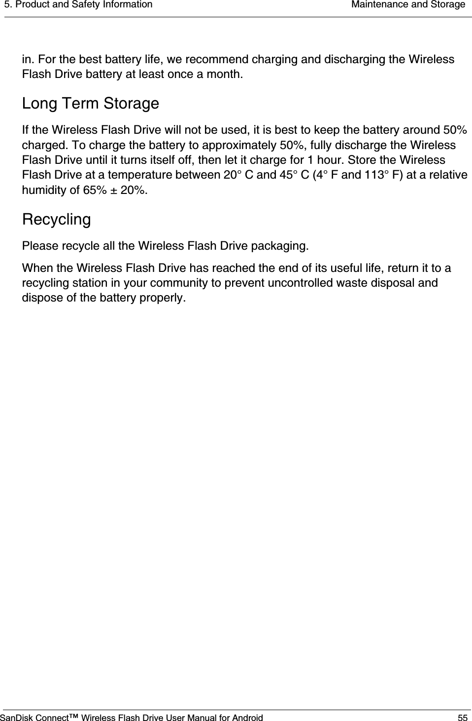 5. Product and Safety Information  Maintenance and StorageSanDisk Connect™ Wireless Flash Drive User Manual for Android 55in. For the best battery life, we recommend charging and discharging the Wireless Flash Drive battery at least once a month.Long Term StorageIf the Wireless Flash Drive will not be used, it is best to keep the battery around 50% charged. To charge the battery to approximately 50%, fully discharge the Wireless Flash Drive until it turns itself off, then let it charge for 1 hour. Store the Wireless Flash Drive at a temperature between 20° C and 45° C (4° F and 113° F) at a relative humidity of 65% ± 20%.RecyclingPlease recycle all the Wireless Flash Drive packaging.When the Wireless Flash Drive has reached the end of its useful life, return it to a recycling station in your community to prevent uncontrolled waste disposal and dispose of the battery properly. 