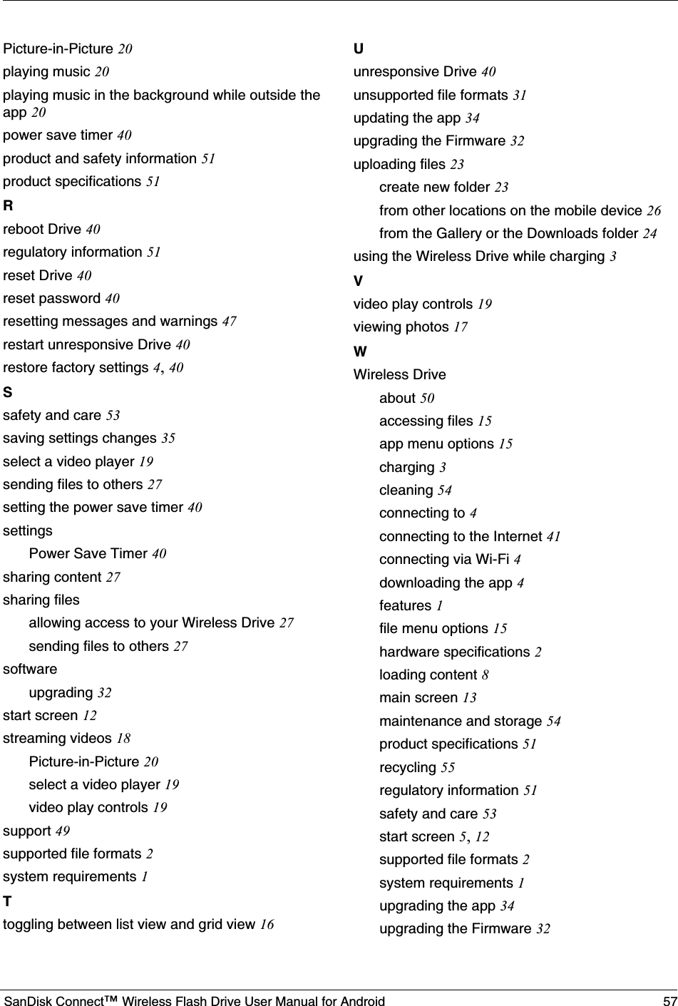 SanDisk Connect™Wireless Flash Drive User Manual for Android  57Picture-in-Picture 20playing music 20playing music in the background while outside the app 20power save timer 40product and safety information 51product specifications 51Rreboot Drive 40regulatory information 51reset Drive 40reset password 40resetting messages and warnings 47restart unresponsive Drive 40restore factory settings 4,40Ssafety and care 53saving settings changes 35select a video player 19sending files to others 27setting the power save timer 40settingsPower Save Timer 40sharing content 27sharing filesallowing access to your Wireless Drive 27sending files to others 27softwareupgrading 32start screen 12streaming videos 18Picture-in-Picture 20select a video player 19video play controls 19support 49supported file formats 2system requirements 1Ttoggling between list view and grid view 16Uunresponsive Drive 40unsupported file formats 31updating the app 34upgrading the Firmware 32uploading files 23create new folder 23from other locations on the mobile device 26from the Gallery or the Downloads folder 24using the Wireless Drive while charging 3Vvideo play controls 19viewing photos 17WWireless Driveabout 50accessing files 15app menu options 15charging 3cleaning 54connecting to 4connecting to the Internet 41connecting via Wi-Fi 4downloading the app 4features 1file menu options 15hardware specifications 2loading content 8main screen 13maintenance and storage 54product specifications 51recycling 55regulatory information 51safety and care 53start screen 5,12supported file formats 2system requirements 1upgrading the app 34upgrading the Firmware 32