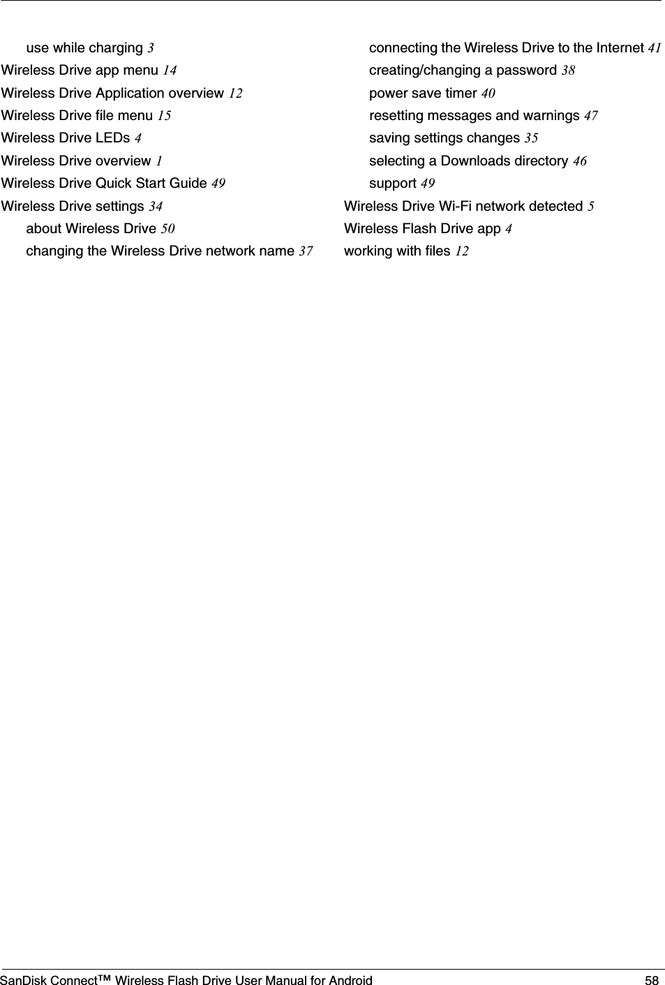 SanDisk Connect™ Wireless Flash Drive User Manual for Android 58use while charging 3Wireless Drive app menu 14Wireless Drive Application overview 12Wireless Drive file menu 15Wireless Drive LEDs 4Wireless Drive overview 1Wireless Drive Quick Start Guide 49Wireless Drive settings 34about Wireless Drive 50changing the Wireless Drive network name 37connecting the Wireless Drive to the Internet 41creating/changing a password 38power save timer 40resetting messages and warnings 47saving settings changes 35selecting a Downloads directory 46support 49Wireless Drive Wi-Fi network detected 5Wireless Flash Drive app 4working with files 12