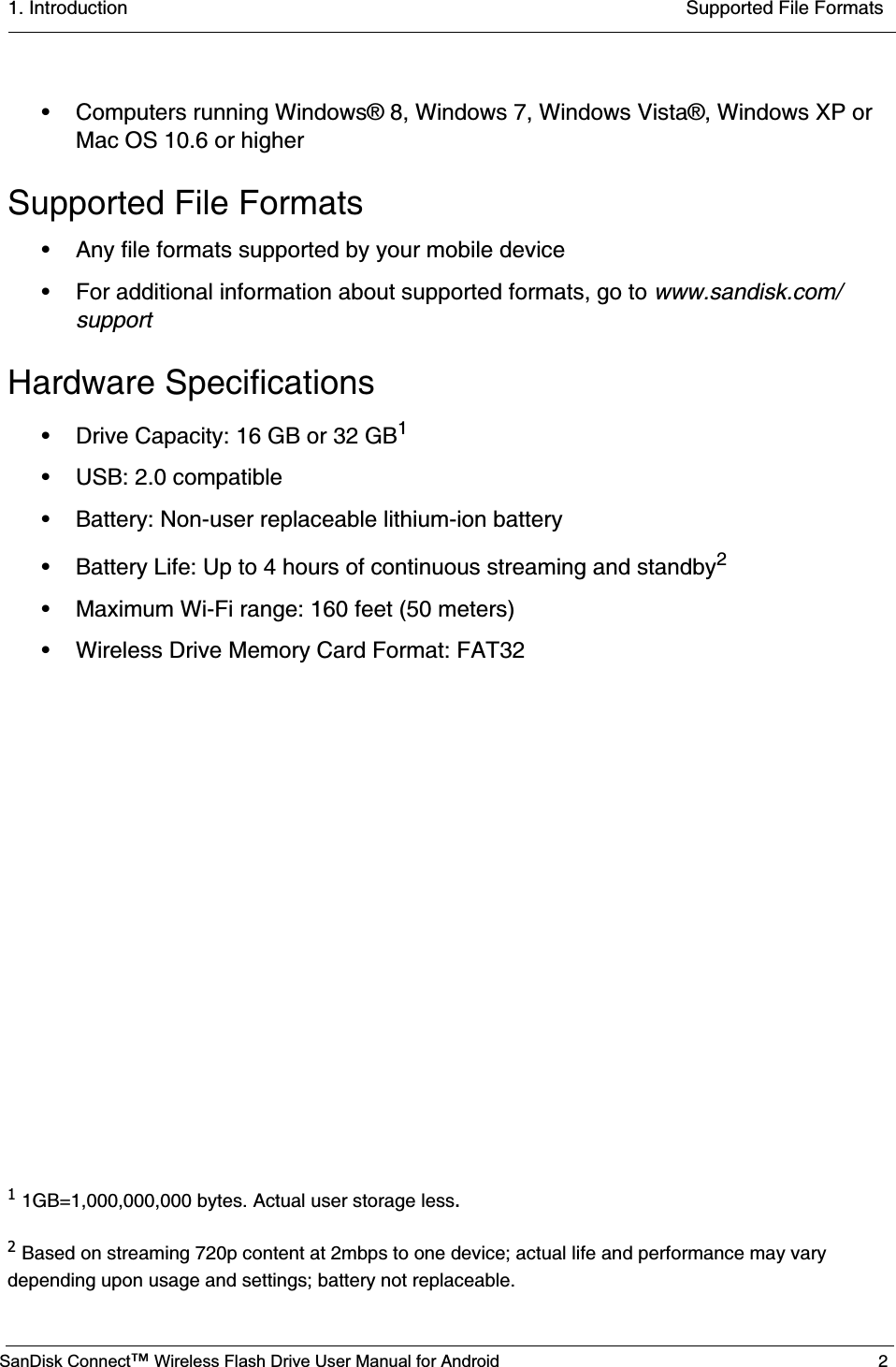 1. Introduction  Supported File FormatsSanDisk Connect™ Wireless Flash Drive User Manual for Android 2• Computers running Windows® 8, Windows 7, Windows Vista®, Windows XP or Mac OS 10.6 or higherSupported File Formats• Any file formats supported by your mobile device• For additional information about supported formats, go to www.sandisk.com/supportHardware Specifications• Drive Capacity: 16 GB or 32 GB1• USB: 2.0 compatible • Battery: Non-user replaceable lithium-ion battery• Battery Life: Up to 4 hours of continuous streaming and standby2• Maximum Wi-Fi range: 160 feet (50 meters)• Wireless Drive Memory Card Format: FAT3211GB=1,000,000,000 bytes. Actual user storage less.2Based on streaming 720p content at 2mbps to one device; actual life and performance may vary depending upon usage and settings; battery not replaceable.