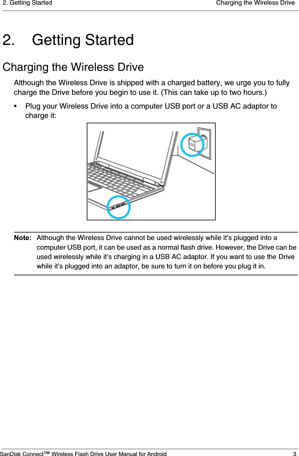 2. Getting Started  Charging the Wireless DriveSanDisk Connect™ Wireless Flash Drive User Manual for Android 32. Getting StartedCharging the Wireless DriveAlthough the Wireless Drive is shipped with a charged battery, we urge you to fully charge the Drive before you begin to use it. (This can take up to two hours.) • Plug your Wireless Drive into a computer USB port or a USB AC adaptor to charge it:Note: Although the Wireless Drive cannot be used wirelessly while it’s plugged into a computer USB port, it can be used as a normal flash drive. However, the Drive can be used wirelessly while it’s charging in a USB AC adaptor. If you want to use the Drive while it’s plugged into an adaptor, be sure to turn it on before you plug it in. 