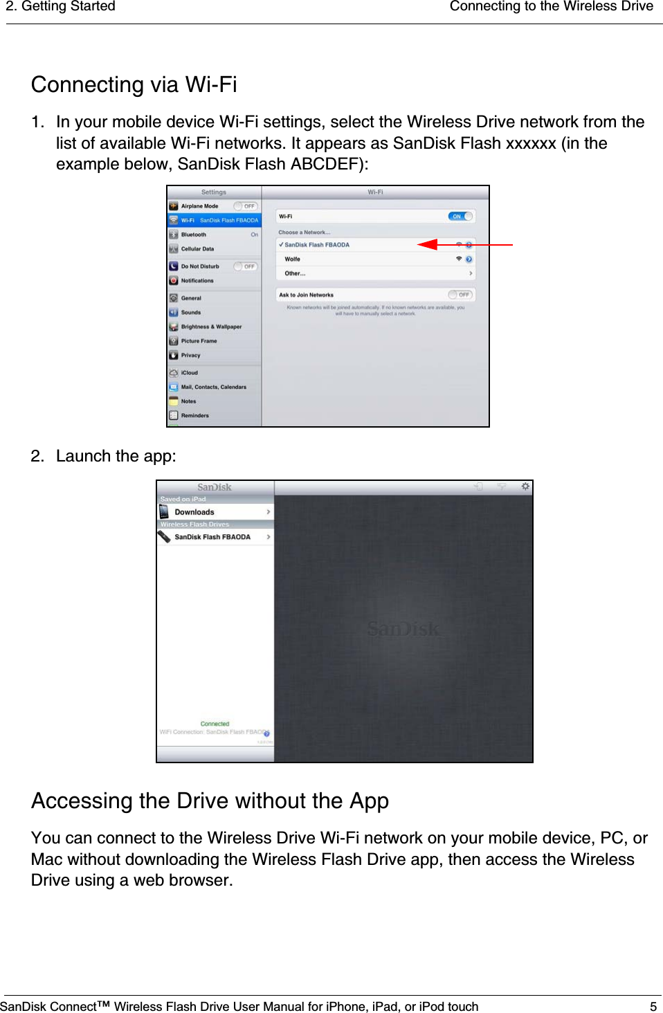 2. Getting Started  Connecting to the Wireless DriveSanDisk Connect™ Wireless Flash Drive User Manual for iPhone, iPad, or iPod touch 5Connecting via Wi-Fi1. In your mobile device Wi-Fi settings, select the Wireless Drive network from the list of available Wi-Fi networks. It appears as SanDisk Flash xxxxxx (in the example below, SanDisk Flash ABCDEF):2. Launch the app:Accessing the Drive without the AppYou can connect to the Wireless Drive Wi-Fi network on your mobile device, PC, or Mac without downloading the Wireless Flash Drive app, then access the Wireless Drive using a web browser. 