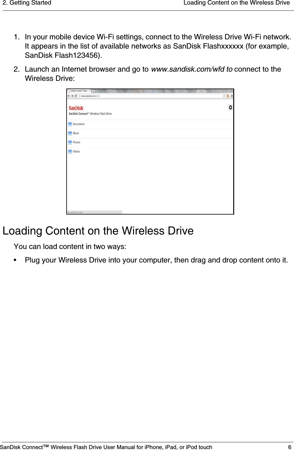 2. Getting Started  Loading Content on the Wireless DriveSanDisk Connect™ Wireless Flash Drive User Manual for iPhone, iPad, or iPod touch 61. In your mobile device Wi-Fi settings, connect to the Wireless Drive Wi-Fi network. It appears in the list of available networks as SanDisk Flashxxxxxx (for example, SanDisk Flash123456).2. Launch an Internet browser and go to www.sandisk.com/wfd to connect to the Wireless Drive:Loading Content on the Wireless DriveYou can load content in two ways:• Plug your Wireless Drive into your computer, then drag and drop content onto it.                    