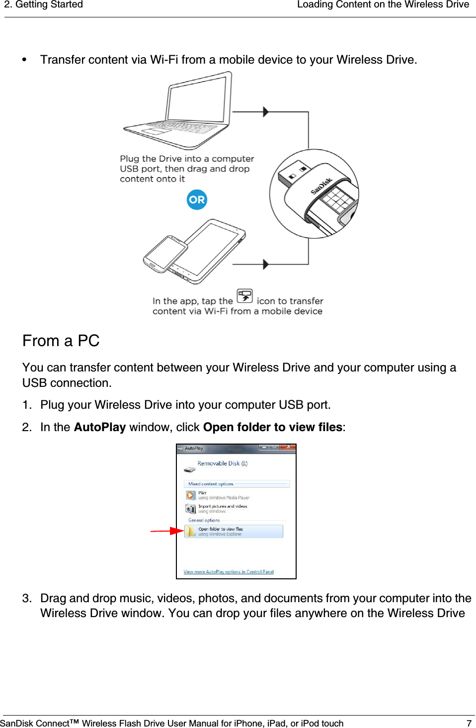 2. Getting Started  Loading Content on the Wireless DriveSanDisk Connect™ Wireless Flash Drive User Manual for iPhone, iPad, or iPod touch 7• Transfer content via Wi-Fi from a mobile device to your Wireless Drive.From a PCYou can transfer content between your Wireless Drive and your computer using a USB connection.1. Plug your Wireless Drive into your computer USB port.2. In the AutoPlay window, click Open folder to view files:3. Drag and drop music, videos, photos, and documents from your computer into the Wireless Drive window. You can drop your files anywhere on the Wireless Drive 