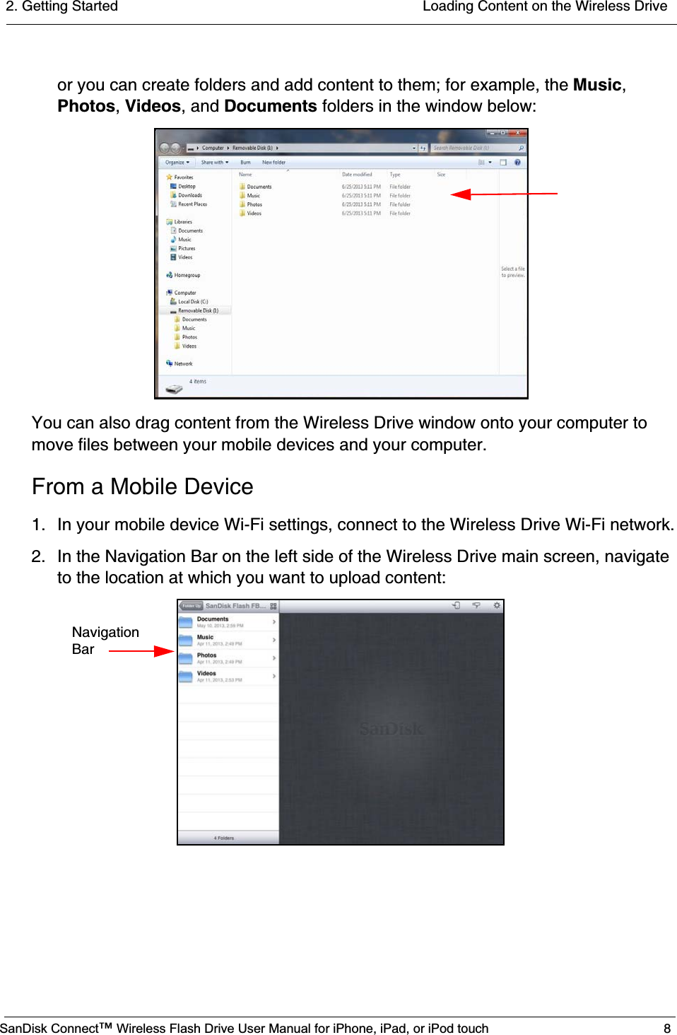 2. Getting Started  Loading Content on the Wireless DriveSanDisk Connect™ Wireless Flash Drive User Manual for iPhone, iPad, or iPod touch 8or you can create folders and add content to them; for example, the Music,Photos,Videos, and Documents folders in the window below:You can also drag content from the Wireless Drive window onto your computer to move files between your mobile devices and your computer.From a Mobile Device1. In your mobile device Wi-Fi settings, connect to the Wireless Drive Wi-Fi network.2. In the Navigation Bar on the left side of the Wireless Drive main screen, navigate to the location at which you want to upload content:     Navigation     Bar