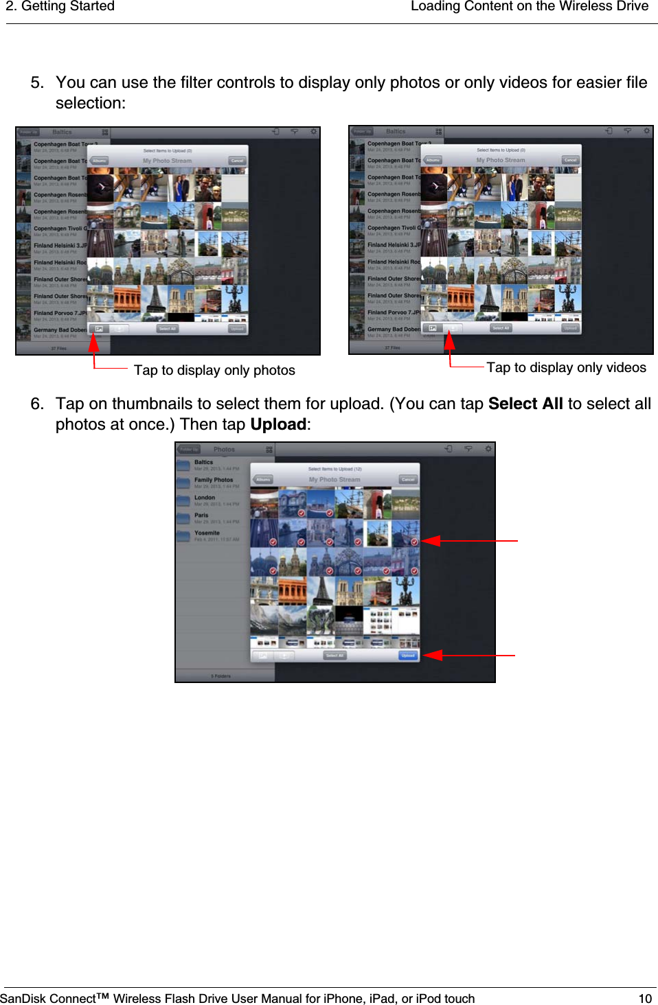 2. Getting Started  Loading Content on the Wireless DriveSanDisk Connect™ Wireless Flash Drive User Manual for iPhone, iPad, or iPod touch 105. You can use the filter controls to display only photos or only videos for easier file selection:6. Tap on thumbnails to select them for upload. (You can tap Select All to select all photos at once.) Then tap Upload:Tap to display only photos Tap to display only videos
