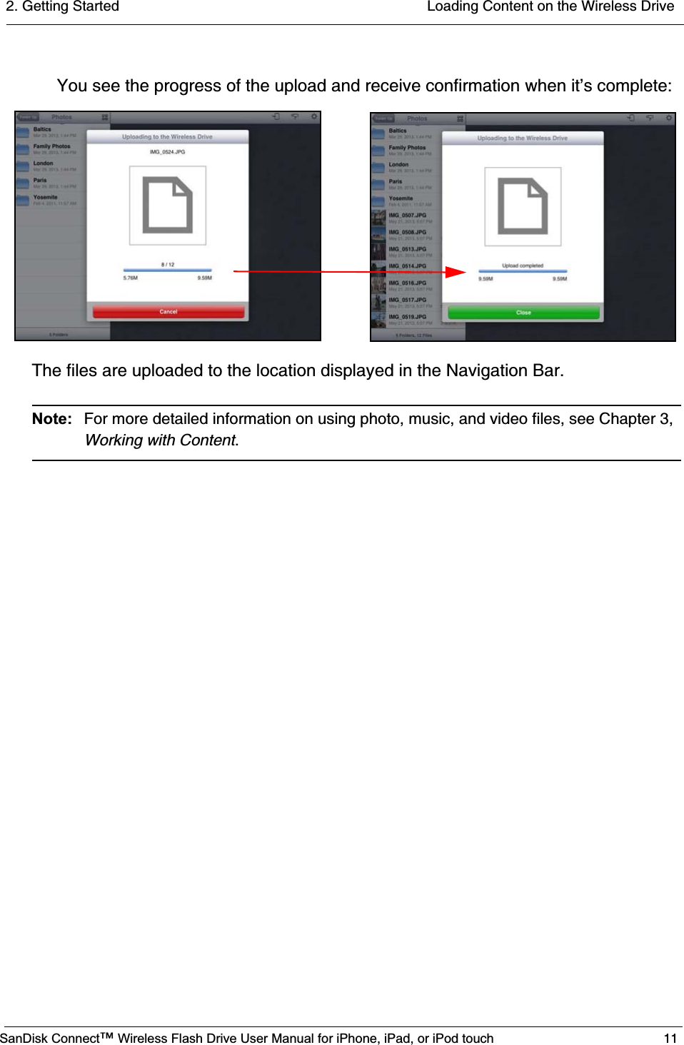 2. Getting Started  Loading Content on the Wireless DriveSanDisk Connect™ Wireless Flash Drive User Manual for iPhone, iPad, or iPod touch 11You see the progress of the upload and receive confirmation when it’s complete:The files are uploaded to the location displayed in the Navigation Bar.Note: For more detailed information on using photo, music, and video files, see Chapter 3, Working with Content.