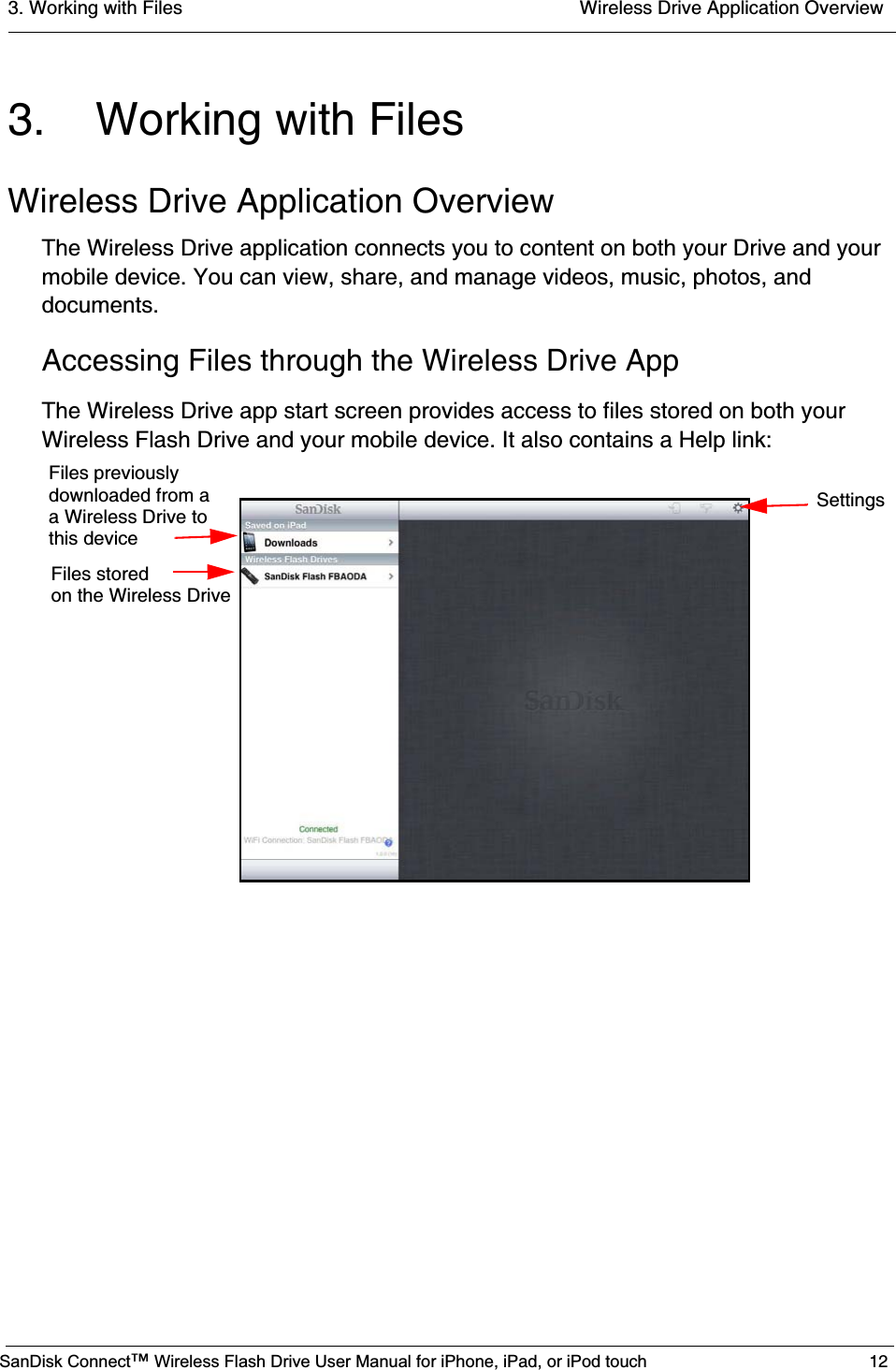 3. Working with Files  Wireless Drive Application OverviewSanDisk Connect™ Wireless Flash Drive User Manual for iPhone, iPad, or iPod touch 123. Working with FilesWireless Drive Application OverviewThe Wireless Drive application connects you to content on both your Drive and your mobile device. You can view, share, and manage videos, music, photos, and documents.Accessing Files through the Wireless Drive AppThe Wireless Drive app start screen provides access to files stored on both your Wireless Flash Drive and your mobile device. It also contains a Help link:Files previouslydownloaded from aa Wireless Drive tothis deviceFiles stored on the Wireless DriveSettings
